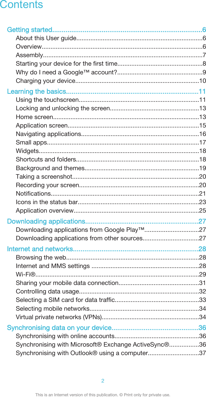 ContentsGetting started...............................................................................6About this User guide........................................................................6Overview............................................................................................6Assembly...........................................................................................7Starting your device for the first time.................................................8Why do I need a Google™ account?.................................................9Charging your device.......................................................................10Learning the basics......................................................................11Using the touchscreen.....................................................................11Locking and unlocking the screen...................................................13Home screen....................................................................................13Application screen...........................................................................15Navigating applications....................................................................16Small apps.......................................................................................17Widgets............................................................................................18Shortcuts and folders......................................................................18Background and themes..................................................................19Taking a screenshot.........................................................................20Recording your screen.....................................................................20Notifications.....................................................................................21Icons in the status bar.....................................................................23Application overview........................................................................25Downloading applications............................................................27Downloading applications from Google Play™...............................27Downloading applications from other sources................................27Internet and networks..................................................................28Browsing the web............................................................................28Internet and MMS settings ..............................................................28Wi-Fi®..............................................................................................29Sharing your mobile data connection..............................................31Controlling data usage.....................................................................32Selecting a SIM card for data traffic................................................33Selecting mobile networks...............................................................34Virtual private networks (VPNs)........................................................34Synchronising data on your device..............................................36Synchronising with online accounts................................................36Synchronising with Microsoft® Exchange ActiveSync®.................36Synchronising with Outlook® using a computer.............................372This is an Internet version of this publication. © Print only for private use.