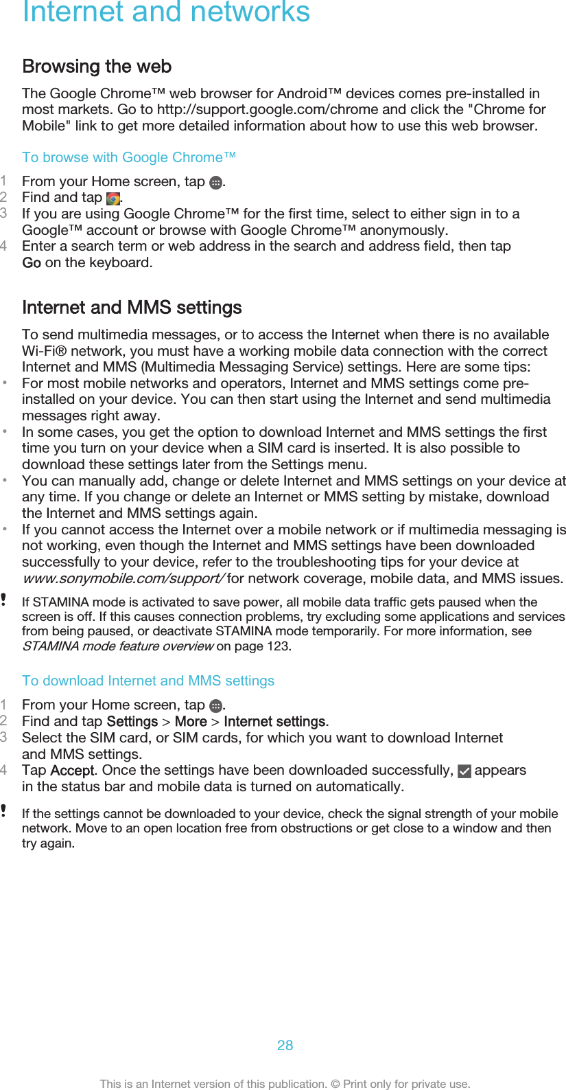 Internet and networksBrowsing the webThe Google Chrome™ web browser for Android™ devices comes pre-installed inmost markets. Go to http://support.google.com/chrome and click the &quot;Chrome forMobile&quot; link to get more detailed information about how to use this web browser.To browse with Google Chrome™1From your Home screen, tap  .2Find and tap  .3If you are using Google Chrome™ for the first time, select to either sign in to aGoogle™ account or browse with Google Chrome™ anonymously.4Enter a search term or web address in the search and address field, then tapGo on the keyboard.Internet and MMS settingsTo send multimedia messages, or to access the Internet when there is no availableWi-Fi® network, you must have a working mobile data connection with the correctInternet and MMS (Multimedia Messaging Service) settings. Here are some tips:•For most mobile networks and operators, Internet and MMS settings come pre-installed on your device. You can then start using the Internet and send multimediamessages right away.•In some cases, you get the option to download Internet and MMS settings the firsttime you turn on your device when a SIM card is inserted. It is also possible todownload these settings later from the Settings menu.•You can manually add, change or delete Internet and MMS settings on your device atany time. If you change or delete an Internet or MMS setting by mistake, downloadthe Internet and MMS settings again.•If you cannot access the Internet over a mobile network or if multimedia messaging isnot working, even though the Internet and MMS settings have been downloadedsuccessfully to your device, refer to the troubleshooting tips for your device atwww.sonymobile.com/support/ for network coverage, mobile data, and MMS issues.If STAMINA mode is activated to save power, all mobile data traffic gets paused when thescreen is off. If this causes connection problems, try excluding some applications and servicesfrom being paused, or deactivate STAMINA mode temporarily. For more information, seeSTAMINA mode feature overview on page 123.To download Internet and MMS settings1From your Home screen, tap  .2Find and tap Settings &gt; More &gt; Internet settings.3Select the SIM card, or SIM cards, for which you want to download Internetand MMS settings.4Tap Accept. Once the settings have been downloaded successfully,   appearsin the status bar and mobile data is turned on automatically.If the settings cannot be downloaded to your device, check the signal strength of your mobilenetwork. Move to an open location free from obstructions or get close to a window and thentry again.28This is an Internet version of this publication. © Print only for private use.