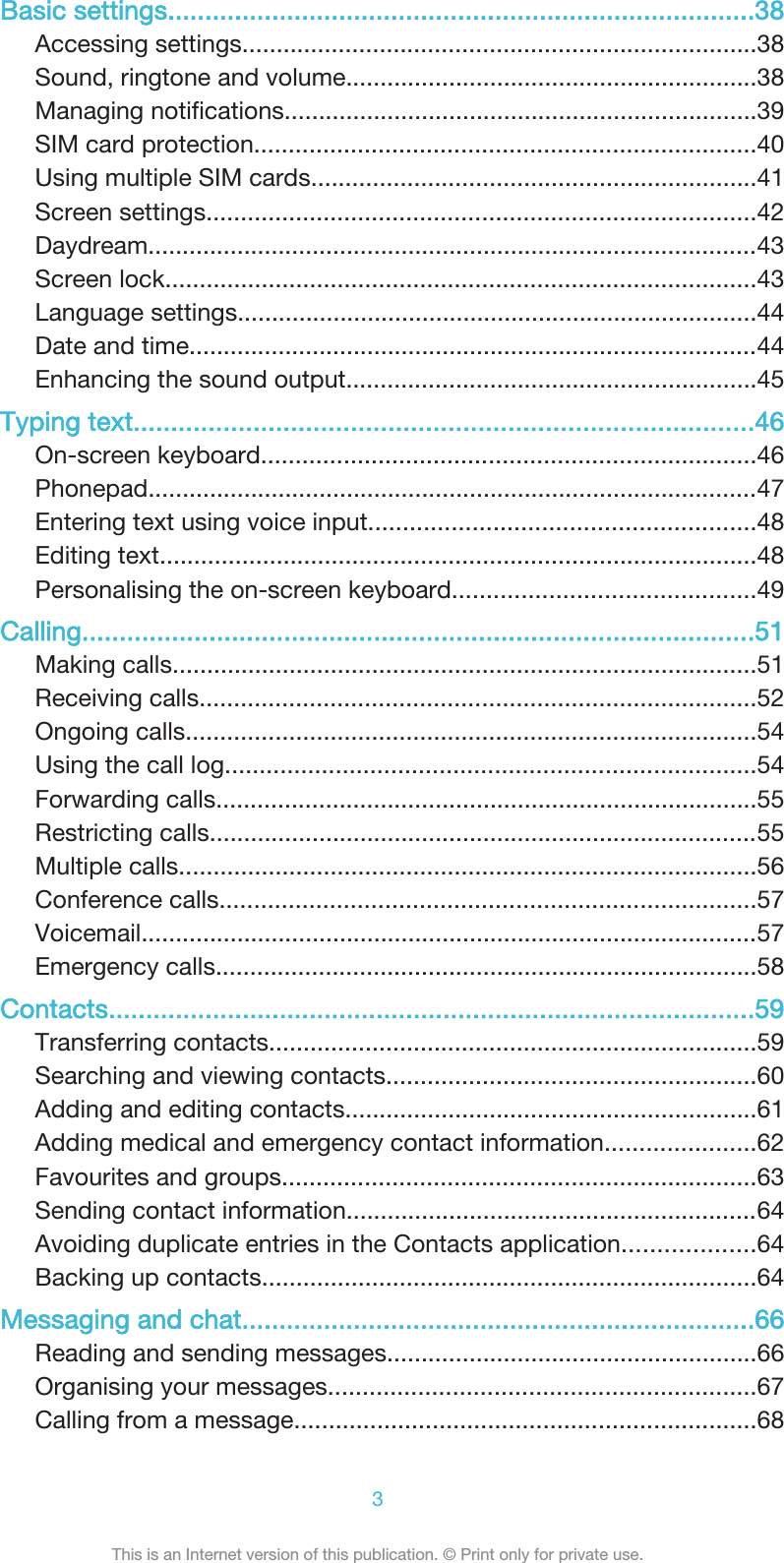Basic settings...............................................................................38Accessing settings...........................................................................38Sound, ringtone and volume............................................................38Managing notifications.....................................................................39SIM card protection.........................................................................40Using multiple SIM cards.................................................................41Screen settings................................................................................42Daydream.........................................................................................43Screen lock......................................................................................43Language settings............................................................................44Date and time...................................................................................44Enhancing the sound output............................................................45Typing text...................................................................................46On-screen keyboard........................................................................46Phonepad.........................................................................................47Entering text using voice input........................................................48Editing text.......................................................................................48Personalising the on-screen keyboard............................................49Calling..........................................................................................51Making calls.....................................................................................51Receiving calls.................................................................................52Ongoing calls...................................................................................54Using the call log.............................................................................54Forwarding calls...............................................................................55Restricting calls................................................................................55Multiple calls....................................................................................56Conference calls..............................................................................57Voicemail..........................................................................................57Emergency calls...............................................................................58Contacts.......................................................................................59Transferring contacts.......................................................................59Searching and viewing contacts......................................................60Adding and editing contacts............................................................61Adding medical and emergency contact information......................62Favourites and groups.....................................................................63Sending contact information............................................................64Avoiding duplicate entries in the Contacts application...................64Backing up contacts........................................................................64Messaging and chat.....................................................................66Reading and sending messages......................................................66Organising your messages..............................................................67Calling from a message...................................................................683This is an Internet version of this publication. © Print only for private use.