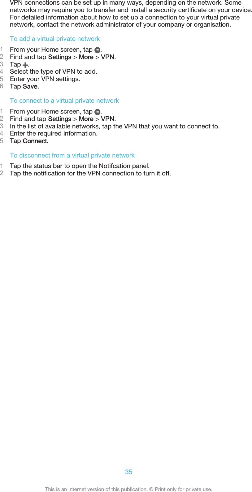 VPN connections can be set up in many ways, depending on the network. Somenetworks may require you to transfer and install a security certificate on your device.For detailed information about how to set up a connection to your virtual privatenetwork, contact the network administrator of your company or organisation.To add a virtual private network1From your Home screen, tap  .2Find and tap Settings &gt; More &gt; VPN.3Tap  .4Select the type of VPN to add.5Enter your VPN settings.6Tap Save.To connect to a virtual private network1From your Home screen, tap  .2Find and tap Settings &gt; More &gt; VPN.3In the list of available networks, tap the VPN that you want to connect to.4Enter the required information.5Tap Connect.To disconnect from a virtual private network1Tap the status bar to open the Notifcation panel.2Tap the notification for the VPN connection to turn it off.35This is an Internet version of this publication. © Print only for private use.