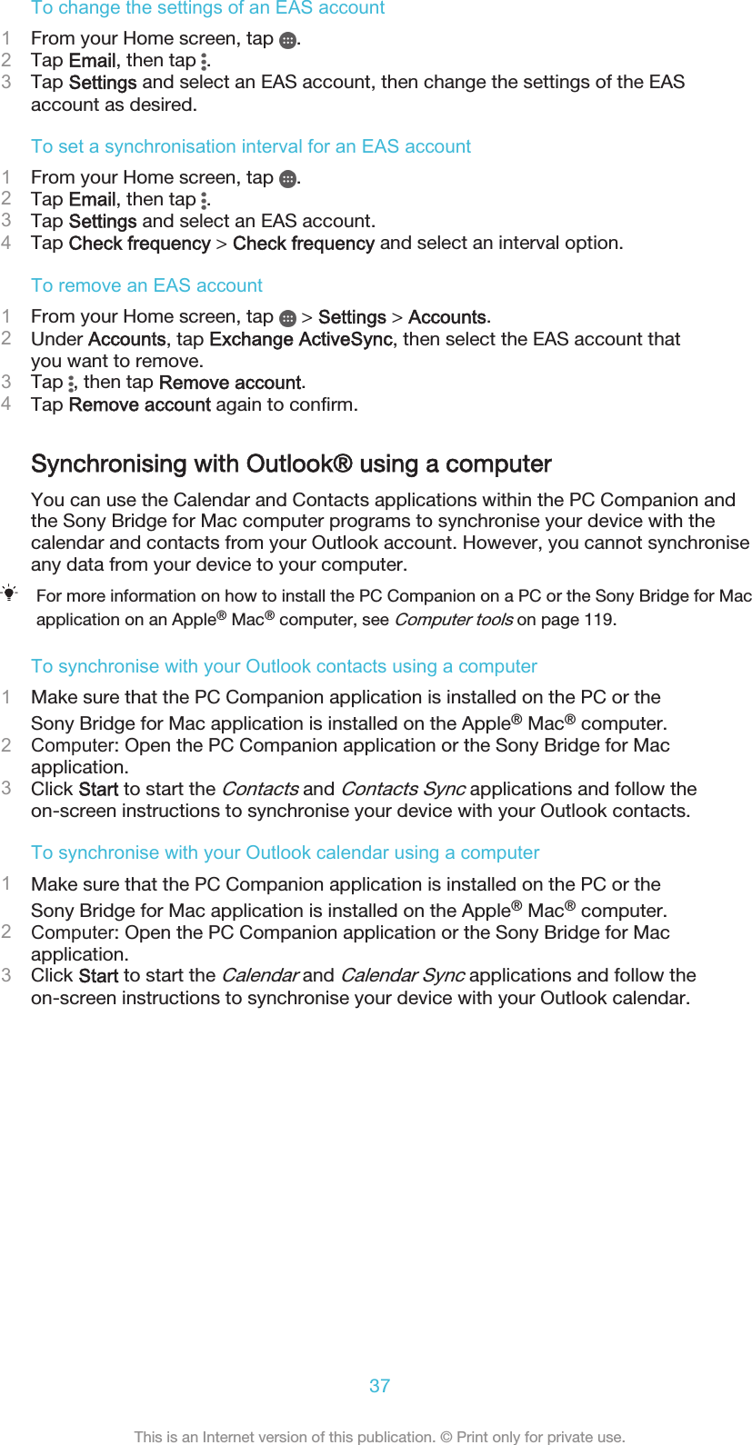 To change the settings of an EAS account1From your Home screen, tap  .2Tap Email, then tap  .3Tap Settings and select an EAS account, then change the settings of the EASaccount as desired.To set a synchronisation interval for an EAS account1From your Home screen, tap  .2Tap Email, then tap  .3Tap Settings and select an EAS account.4Tap Check frequency &gt; Check frequency and select an interval option.To remove an EAS account1From your Home screen, tap   &gt; Settings &gt; Accounts.2Under Accounts, tap Exchange ActiveSync, then select the EAS account thatyou want to remove.3Tap  , then tap Remove account.4Tap Remove account again to confirm.Synchronising with Outlook® using a computerYou can use the Calendar and Contacts applications within the PC Companion andthe Sony Bridge for Mac computer programs to synchronise your device with thecalendar and contacts from your Outlook account. However, you cannot synchroniseany data from your device to your computer.For more information on how to install the PC Companion on a PC or the Sony Bridge for Macapplication on an Apple® Mac® computer, see Computer tools on page 119.To synchronise with your Outlook contacts using a computer1Make sure that the PC Companion application is installed on the PC or theSony Bridge for Mac application is installed on the Apple® Mac® computer.2Computer: Open the PC Companion application or the Sony Bridge for Macapplication.3Click Start to start the Contacts and Contacts Sync applications and follow theon-screen instructions to synchronise your device with your Outlook contacts.To synchronise with your Outlook calendar using a computer1Make sure that the PC Companion application is installed on the PC or theSony Bridge for Mac application is installed on the Apple® Mac® computer.2Computer: Open the PC Companion application or the Sony Bridge for Macapplication.3Click Start to start the Calendar and Calendar Sync applications and follow theon-screen instructions to synchronise your device with your Outlook calendar.37This is an Internet version of this publication. © Print only for private use.