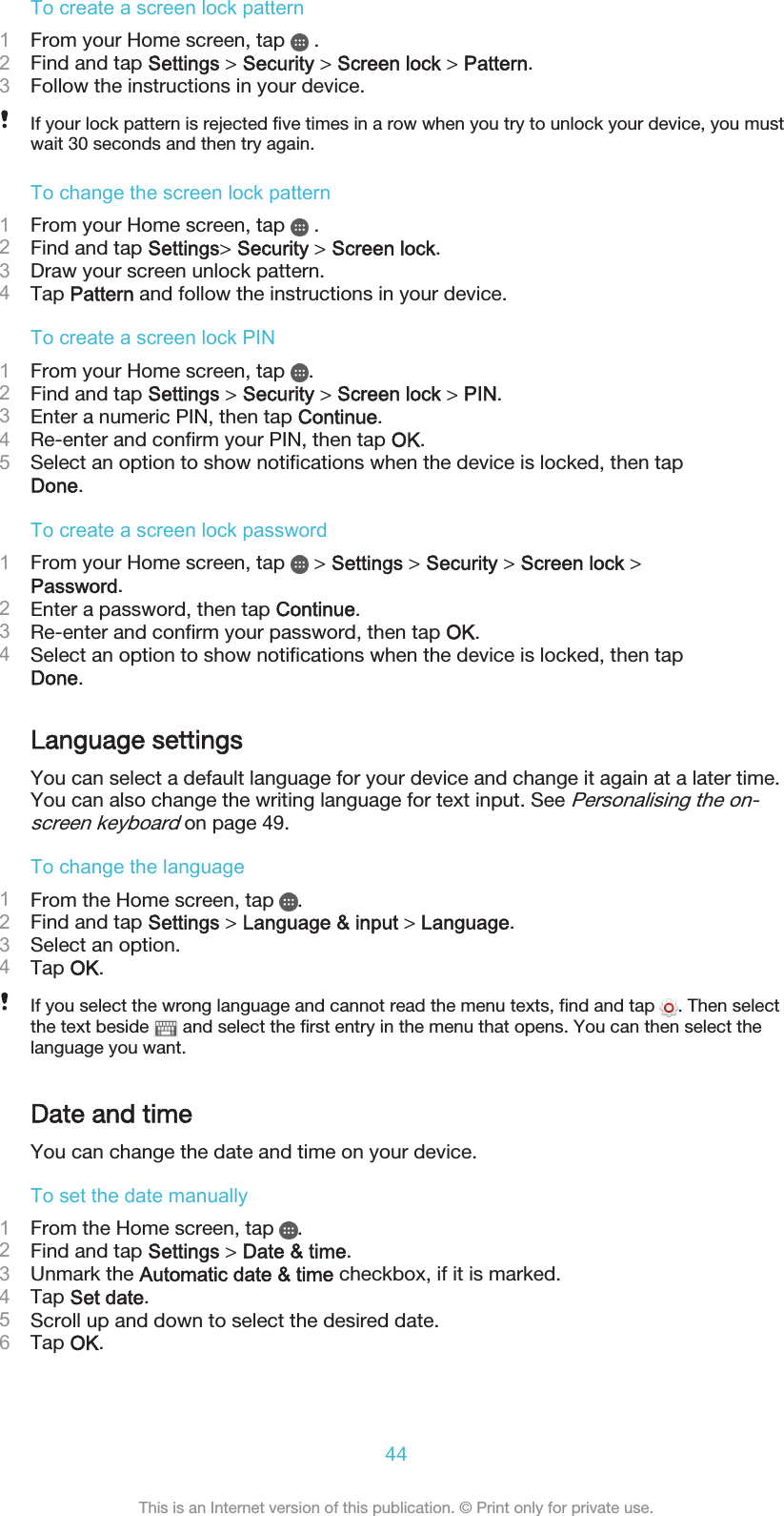 To create a screen lock pattern1From your Home screen, tap   .2Find and tap Settings &gt; Security &gt; Screen lock &gt; Pattern.3Follow the instructions in your device.If your lock pattern is rejected five times in a row when you try to unlock your device, you mustwait 30 seconds and then try again.To change the screen lock pattern1From your Home screen, tap   .2Find and tap Settings&gt; Security &gt; Screen lock.3Draw your screen unlock pattern.4Tap Pattern and follow the instructions in your device.To create a screen lock PIN1From your Home screen, tap  .2Find and tap Settings &gt; Security &gt; Screen lock &gt; PIN.3Enter a numeric PIN, then tap Continue.4Re-enter and confirm your PIN, then tap OK.5Select an option to show notifications when the device is locked, then tapDone.To create a screen lock password1From your Home screen, tap   &gt; Settings &gt; Security &gt; Screen lock &gt;Password.2Enter a password, then tap Continue.3Re-enter and confirm your password, then tap OK.4Select an option to show notifications when the device is locked, then tapDone.Language settingsYou can select a default language for your device and change it again at a later time.You can also change the writing language for text input. See Personalising the on-screen keyboard on page 49.To change the language1From the Home screen, tap  .2Find and tap Settings &gt; Language &amp; input &gt; Language.3Select an option.4Tap OK.If you select the wrong language and cannot read the menu texts, find and tap  . Then selectthe text beside   and select the first entry in the menu that opens. You can then select thelanguage you want.Date and timeYou can change the date and time on your device.To set the date manually1From the Home screen, tap  .2Find and tap Settings &gt; Date &amp; time.3Unmark the Automatic date &amp; time checkbox, if it is marked.4Tap Set date.5Scroll up and down to select the desired date.6Tap OK.44This is an Internet version of this publication. © Print only for private use.