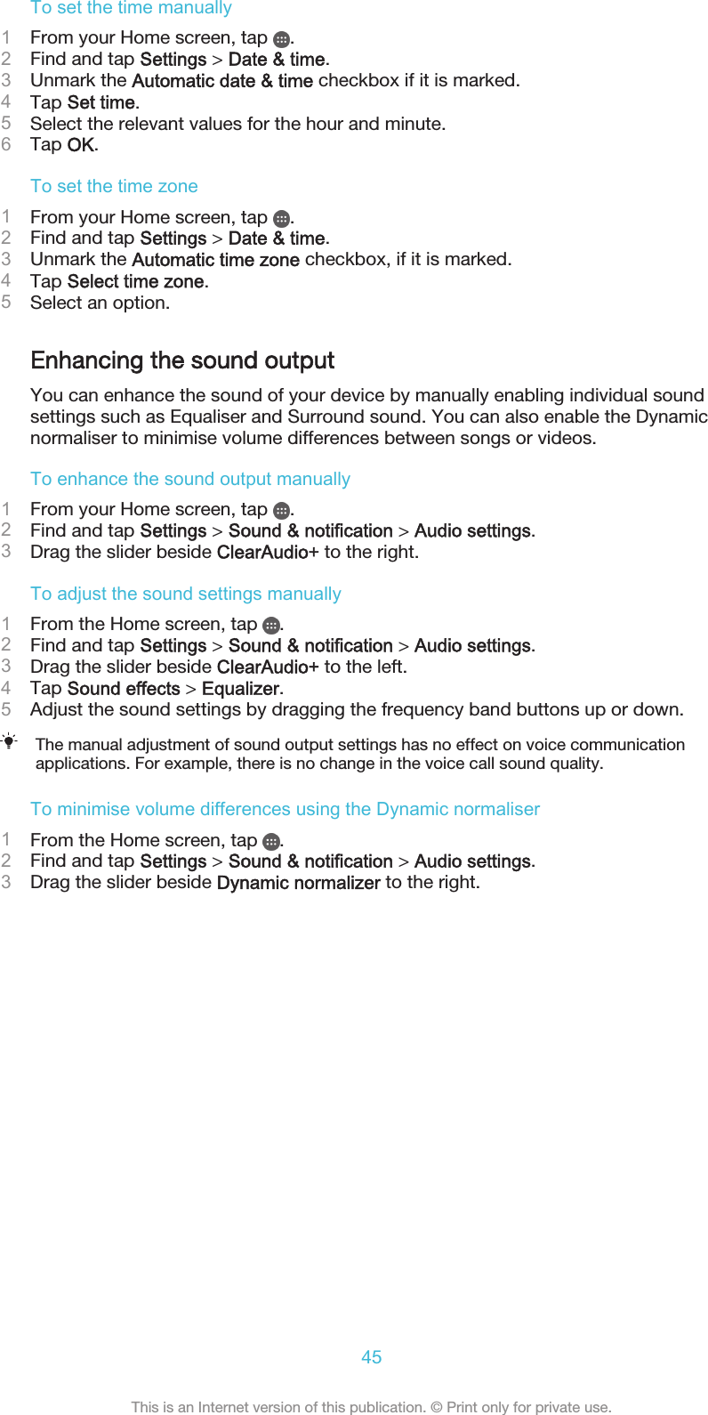 To set the time manually1From your Home screen, tap  .2Find and tap Settings &gt; Date &amp; time.3Unmark the Automatic date &amp; time checkbox if it is marked.4Tap Set time.5Select the relevant values for the hour and minute.6Tap OK.To set the time zone1From your Home screen, tap  .2Find and tap Settings &gt; Date &amp; time.3Unmark the Automatic time zone checkbox, if it is marked.4Tap Select time zone.5Select an option.Enhancing the sound outputYou can enhance the sound of your device by manually enabling individual soundsettings such as Equaliser and Surround sound. You can also enable the Dynamicnormaliser to minimise volume differences between songs or videos.To enhance the sound output manually1From your Home screen, tap  .2Find and tap Settings &gt; Sound &amp; notification &gt; Audio settings.3Drag the slider beside ClearAudio+ to the right.To adjust the sound settings manually1From the Home screen, tap  .2Find and tap Settings &gt; Sound &amp; notification &gt; Audio settings.3Drag the slider beside ClearAudio+ to the left.4Tap Sound effects &gt; Equalizer.5Adjust the sound settings by dragging the frequency band buttons up or down.The manual adjustment of sound output settings has no effect on voice communicationapplications. For example, there is no change in the voice call sound quality.To minimise volume differences using the Dynamic normaliser1From the Home screen, tap  .2Find and tap Settings &gt; Sound &amp; notification &gt; Audio settings.3Drag the slider beside Dynamic normalizer to the right.45This is an Internet version of this publication. © Print only for private use.