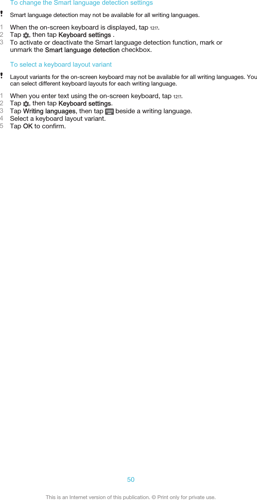 To change the Smart language detection settingsSmart language detection may not be available for all writing languages.1When the on-screen keyboard is displayed, tap  .2Tap  , then tap Keyboard settings .3To activate or deactivate the Smart language detection function, mark orunmark the Smart language detection checkbox.To select a keyboard layout variantLayout variants for the on-screen keyboard may not be available for all writing languages. Youcan select different keyboard layouts for each writing language.1When you enter text using the on-screen keyboard, tap  .2Tap  , then tap Keyboard settings.3Tap Writing languages, then tap   beside a writing language.4Select a keyboard layout variant.5Tap OK to confirm.50This is an Internet version of this publication. © Print only for private use.