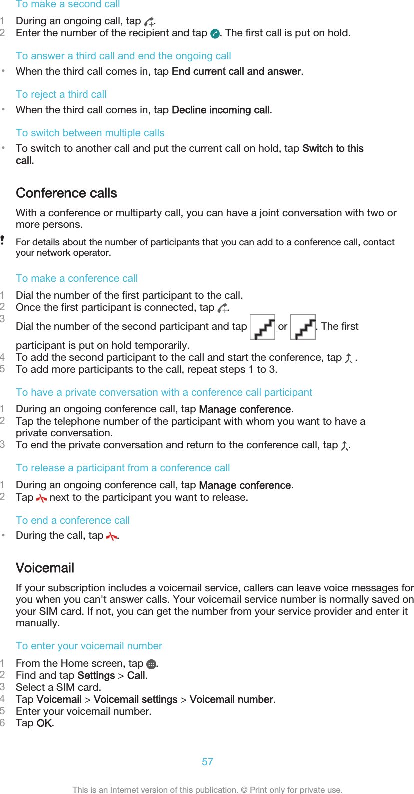 To make a second call1During an ongoing call, tap  .2Enter the number of the recipient and tap  . The first call is put on hold.To answer a third call and end the ongoing call•When the third call comes in, tap End current call and answer.To reject a third call•When the third call comes in, tap Decline incoming call.To switch between multiple calls•To switch to another call and put the current call on hold, tap Switch to thiscall.Conference callsWith a conference or multiparty call, you can have a joint conversation with two ormore persons.For details about the number of participants that you can add to a conference call, contactyour network operator.To make a conference call1Dial the number of the first participant to the call.2Once the first participant is connected, tap  .3Dial the number of the second participant and tap   or  . The firstparticipant is put on hold temporarily.4To add the second participant to the call and start the conference, tap   .5To add more participants to the call, repeat steps 1 to 3.To have a private conversation with a conference call participant1During an ongoing conference call, tap Manage conference.2Tap the telephone number of the participant with whom you want to have aprivate conversation.3To end the private conversation and return to the conference call, tap  .To release a participant from a conference call1During an ongoing conference call, tap Manage conference.2Tap   next to the participant you want to release.To end a conference call•During the call, tap  .VoicemailIf your subscription includes a voicemail service, callers can leave voice messages foryou when you can&apos;t answer calls. Your voicemail service number is normally saved onyour SIM card. If not, you can get the number from your service provider and enter itmanually.To enter your voicemail number1From the Home screen, tap  .2Find and tap Settings &gt; Call.3Select a SIM card.4Tap Voicemail &gt; Voicemail settings &gt; Voicemail number.5Enter your voicemail number.6Tap OK.57This is an Internet version of this publication. © Print only for private use.