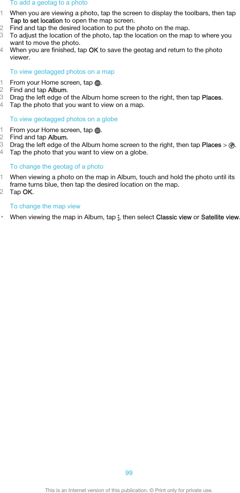 To add a geotag to a photo1When you are viewing a photo, tap the screen to display the toolbars, then tapTap to set location to open the map screen.2Find and tap the desired location to put the photo on the map.3To adjust the location of the photo, tap the location on the map to where youwant to move the photo.4When you are finished, tap OK to save the geotag and return to the photoviewer.To view geotagged photos on a map1From your Home screen, tap  .2Find and tap Album.3Drag the left edge of the Album home screen to the right, then tap Places.4Tap the photo that you want to view on a map.To view geotagged photos on a globe1From your Home screen, tap  .2Find and tap Album.3Drag the left edge of the Album home screen to the right, then tap Places &gt;  .4Tap the photo that you want to view on a globe.To change the geotag of a photo1When viewing a photo on the map in Album, touch and hold the photo until itsframe turns blue, then tap the desired location on the map.2Tap OK.To change the map view•When viewing the map in Album, tap  , then select Classic view or Satellite view.99This is an Internet version of this publication. © Print only for private use.