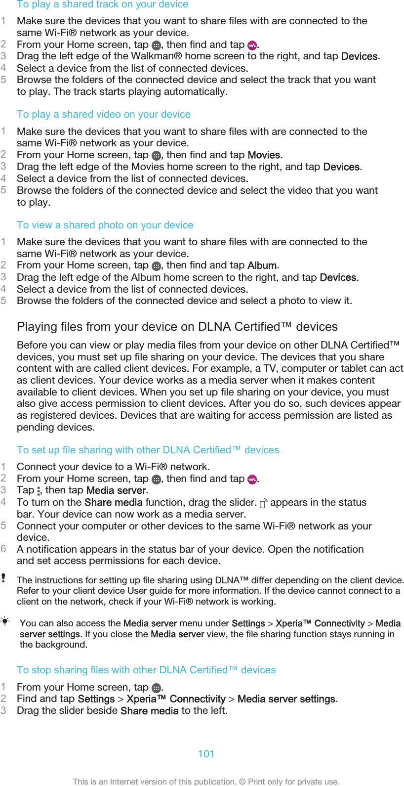 To play a shared track on your device1Make sure the devices that you want to share files with are connected to thesame Wi-Fi® network as your device.2From your Home screen, tap  , then find and tap  .3Drag the left edge of the Walkman® home screen to the right, and tap Devices.4Select a device from the list of connected devices.5Browse the folders of the connected device and select the track that you wantto play. The track starts playing automatically.To play a shared video on your device1Make sure the devices that you want to share files with are connected to thesame Wi-Fi® network as your device.2From your Home screen, tap  , then find and tap Movies.3Drag the left edge of the Movies home screen to the right, and tap Devices.4Select a device from the list of connected devices.5Browse the folders of the connected device and select the video that you wantto play.To view a shared photo on your device1Make sure the devices that you want to share files with are connected to thesame Wi-Fi® network as your device.2From your Home screen, tap  , then find and tap Album.3Drag the left edge of the Album home screen to the right, and tap Devices.4Select a device from the list of connected devices.5Browse the folders of the connected device and select a photo to view it.Playing files from your device on DLNA Certified™ devicesBefore you can view or play media files from your device on other DLNA Certified™devices, you must set up file sharing on your device. The devices that you sharecontent with are called client devices. For example, a TV, computer or tablet can actas client devices. Your device works as a media server when it makes contentavailable to client devices. When you set up file sharing on your device, you mustalso give access permission to client devices. After you do so, such devices appearas registered devices. Devices that are waiting for access permission are listed aspending devices.To set up file sharing with other DLNA Certified™ devices1Connect your device to a Wi-Fi® network.2From your Home screen, tap  , then find and tap  .3Tap  , then tap Media server.4To turn on the Share media function, drag the slider.   appears in the statusbar. Your device can now work as a media server.5Connect your computer or other devices to the same Wi-Fi® network as yourdevice.6A notification appears in the status bar of your device. Open the notificationand set access permissions for each device.The instructions for setting up file sharing using DLNA™ differ depending on the client device.Refer to your client device User guide for more information. If the device cannot connect to aclient on the network, check if your Wi-Fi® network is working.You can also access the Media server menu under Settings &gt; Xperia™ Connectivity &gt; Mediaserver settings. If you close the Media server view, the file sharing function stays running inthe background.To stop sharing files with other DLNA Certified™ devices1From your Home screen, tap  .2Find and tap Settings &gt; Xperia™ Connectivity &gt; Media server settings.3Drag the slider beside Share media to the left.101This is an Internet version of this publication. © Print only for private use.