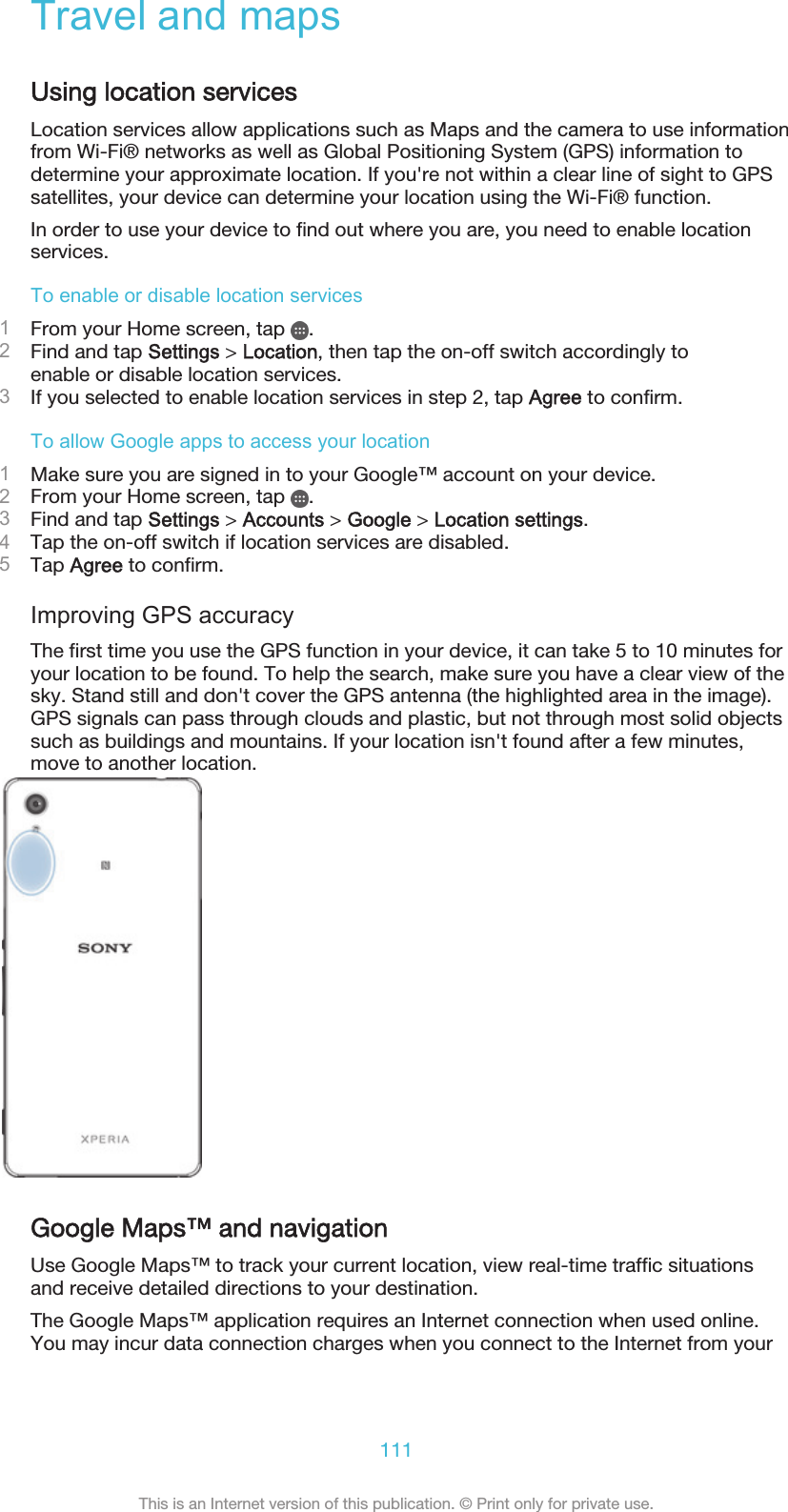 Travel and mapsUsing location servicesLocation services allow applications such as Maps and the camera to use informationfrom Wi-Fi® networks as well as Global Positioning System (GPS) information todetermine your approximate location. If you&apos;re not within a clear line of sight to GPSsatellites, your device can determine your location using the Wi-Fi® function.In order to use your device to find out where you are, you need to enable locationservices.To enable or disable location services1From your Home screen, tap  .2Find and tap Settings &gt; Location, then tap the on-off switch accordingly toenable or disable location services.3If you selected to enable location services in step 2, tap Agree to confirm.To allow Google apps to access your location1Make sure you are signed in to your Google™ account on your device.2From your Home screen, tap  .3Find and tap Settings &gt; Accounts &gt; Google &gt; Location settings.4Tap the on-off switch if location services are disabled.5Tap Agree to confirm.Improving GPS accuracyThe first time you use the GPS function in your device, it can take 5 to 10 minutes foryour location to be found. To help the search, make sure you have a clear view of thesky. Stand still and don&apos;t cover the GPS antenna (the highlighted area in the image).GPS signals can pass through clouds and plastic, but not through most solid objectssuch as buildings and mountains. If your location isn&apos;t found after a few minutes,move to another location.Google Maps™ and navigationUse Google Maps™ to track your current location, view real-time traffic situationsand receive detailed directions to your destination.The Google Maps™ application requires an Internet connection when used online.You may incur data connection charges when you connect to the Internet from your111This is an Internet version of this publication. © Print only for private use.