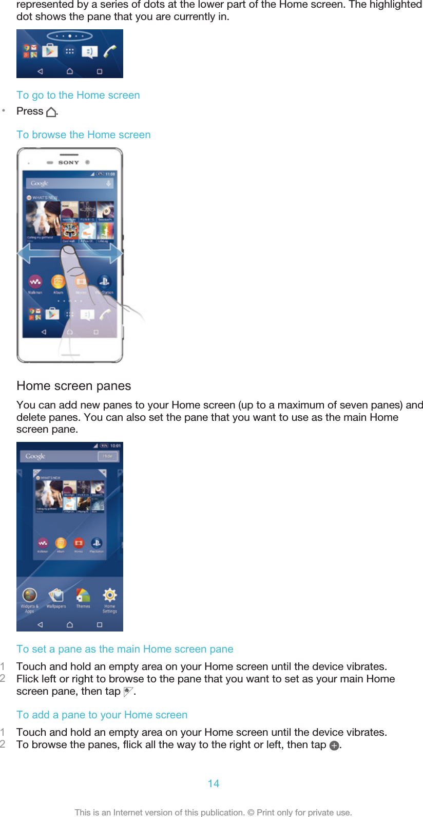 represented by a series of dots at the lower part of the Home screen. The highlighteddot shows the pane that you are currently in.To go to the Home screen•Press  .To browse the Home screenHome screen panesYou can add new panes to your Home screen (up to a maximum of seven panes) anddelete panes. You can also set the pane that you want to use as the main Homescreen pane.To set a pane as the main Home screen pane1Touch and hold an empty area on your Home screen until the device vibrates.2Flick left or right to browse to the pane that you want to set as your main Homescreen pane, then tap  .To add a pane to your Home screen1Touch and hold an empty area on your Home screen until the device vibrates.2To browse the panes, flick all the way to the right or left, then tap  .14This is an Internet version of this publication. © Print only for private use.
