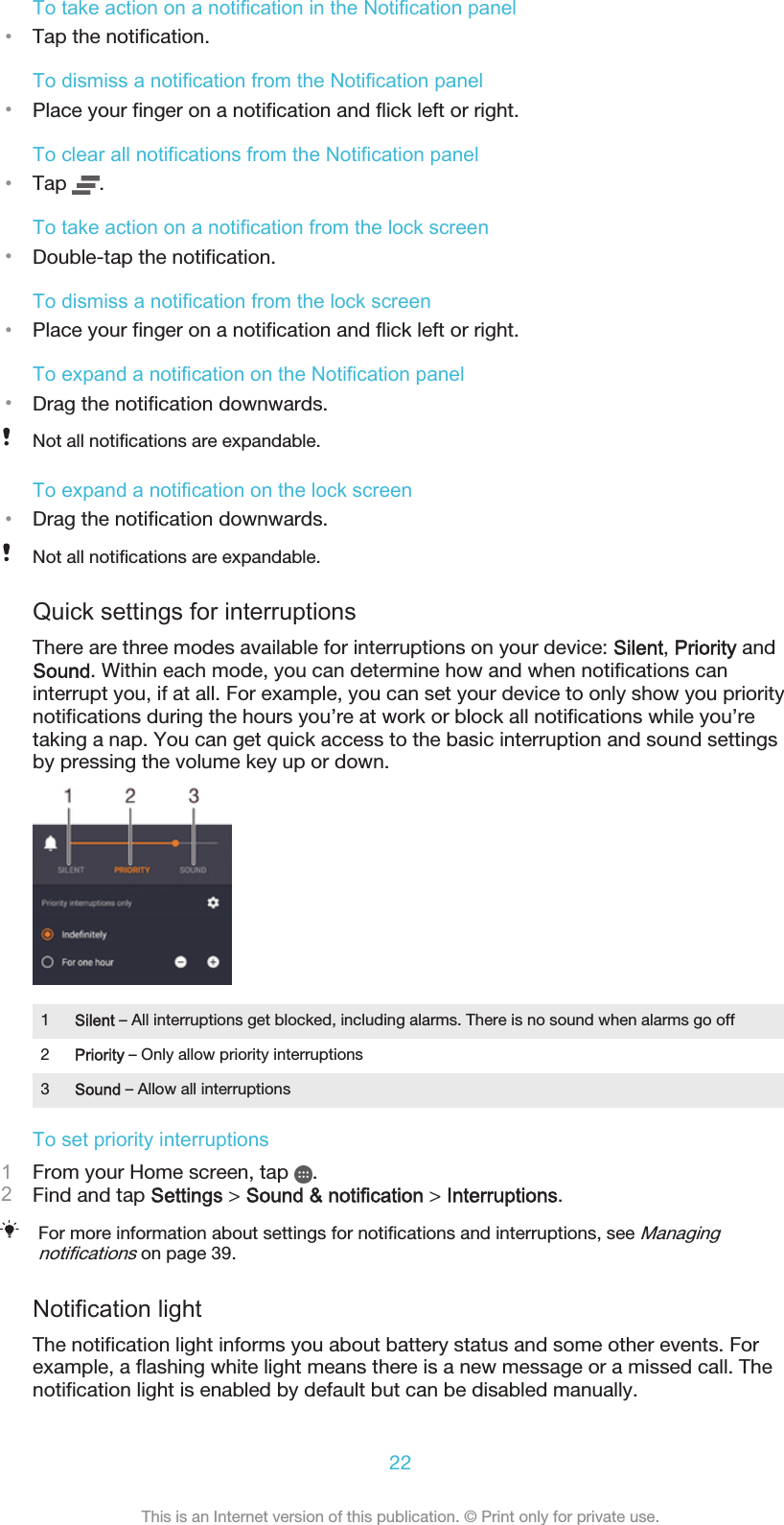 To take action on a notification in the Notification panel•Tap the notification.To dismiss a notification from the Notification panel•Place your finger on a notification and flick left or right.To clear all notifications from the Notification panel•Tap  .To take action on a notification from the lock screen•Double-tap the notification.To dismiss a notification from the lock screen•Place your finger on a notification and flick left or right.To expand a notification on the Notification panel•Drag the notification downwards.Not all notifications are expandable.To expand a notification on the lock screen•Drag the notification downwards.Not all notifications are expandable.Quick settings for interruptionsThere are three modes available for interruptions on your device: Silent, Priority andSound. Within each mode, you can determine how and when notifications caninterrupt you, if at all. For example, you can set your device to only show you prioritynotifications during the hours you’re at work or block all notifications while you’retaking a nap. You can get quick access to the basic interruption and sound settingsby pressing the volume key up or down.1Silent – All interruptions get blocked, including alarms. There is no sound when alarms go off2Priority – Only allow priority interruptions3Sound – Allow all interruptionsTo set priority interruptions1From your Home screen, tap  .2Find and tap Settings &gt; Sound &amp; notification &gt; Interruptions.For more information about settings for notifications and interruptions, see Managingnotifications on page 39.Notification lightThe notification light informs you about battery status and some other events. Forexample, a flashing white light means there is a new message or a missed call. Thenotification light is enabled by default but can be disabled manually.22This is an Internet version of this publication. © Print only for private use.