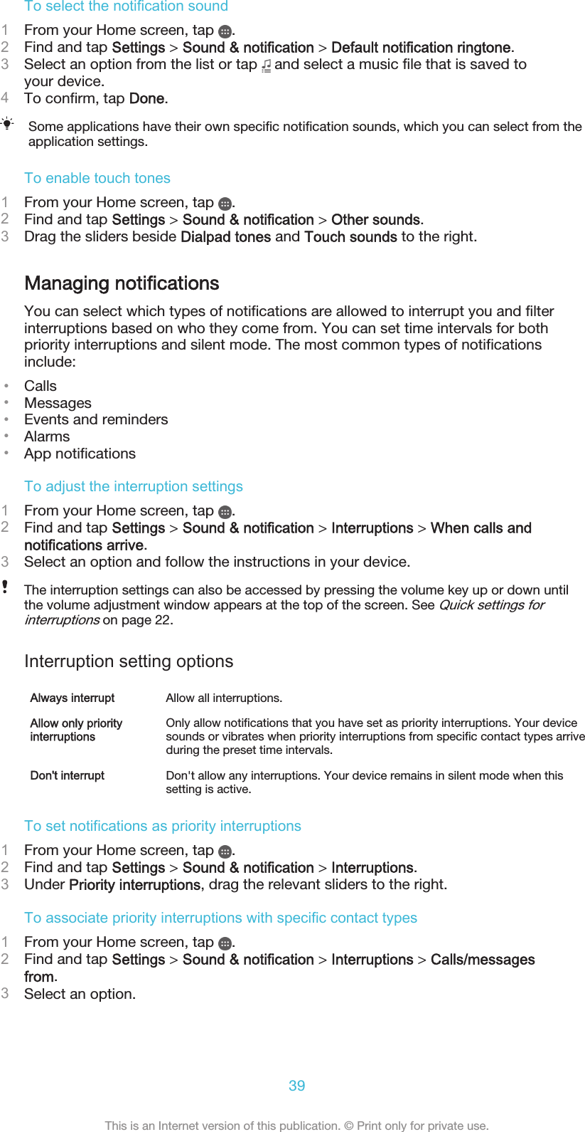 To select the notification sound1From your Home screen, tap  .2Find and tap Settings &gt; Sound &amp; notification &gt; Default notification ringtone.3Select an option from the list or tap   and select a music file that is saved toyour device.4To confirm, tap Done.Some applications have their own specific notification sounds, which you can select from theapplication settings.To enable touch tones1From your Home screen, tap  .2Find and tap Settings &gt; Sound &amp; notification &gt; Other sounds.3Drag the sliders beside Dialpad tones and Touch sounds to the right.Managing notificationsYou can select which types of notifications are allowed to interrupt you and filterinterruptions based on who they come from. You can set time intervals for bothpriority interruptions and silent mode. The most common types of notificationsinclude:•Calls•Messages•Events and reminders•Alarms•App notificationsTo adjust the interruption settings1From your Home screen, tap  .2Find and tap Settings &gt; Sound &amp; notification &gt; Interruptions &gt; When calls andnotifications arrive.3Select an option and follow the instructions in your device.The interruption settings can also be accessed by pressing the volume key up or down untilthe volume adjustment window appears at the top of the screen. See Quick settings forinterruptions on page 22.Interruption setting optionsAlways interrupt Allow all interruptions.Allow only priorityinterruptionsOnly allow notifications that you have set as priority interruptions. Your devicesounds or vibrates when priority interruptions from specific contact types arriveduring the preset time intervals.Don&apos;t interrupt Don&apos;t allow any interruptions. Your device remains in silent mode when thissetting is active.To set notifications as priority interruptions1From your Home screen, tap  .2Find and tap Settings &gt; Sound &amp; notification &gt; Interruptions.3Under Priority interruptions, drag the relevant sliders to the right.To associate priority interruptions with specific contact types1From your Home screen, tap  .2Find and tap Settings &gt; Sound &amp; notification &gt; Interruptions &gt; Calls/messagesfrom.3Select an option.39This is an Internet version of this publication. © Print only for private use.