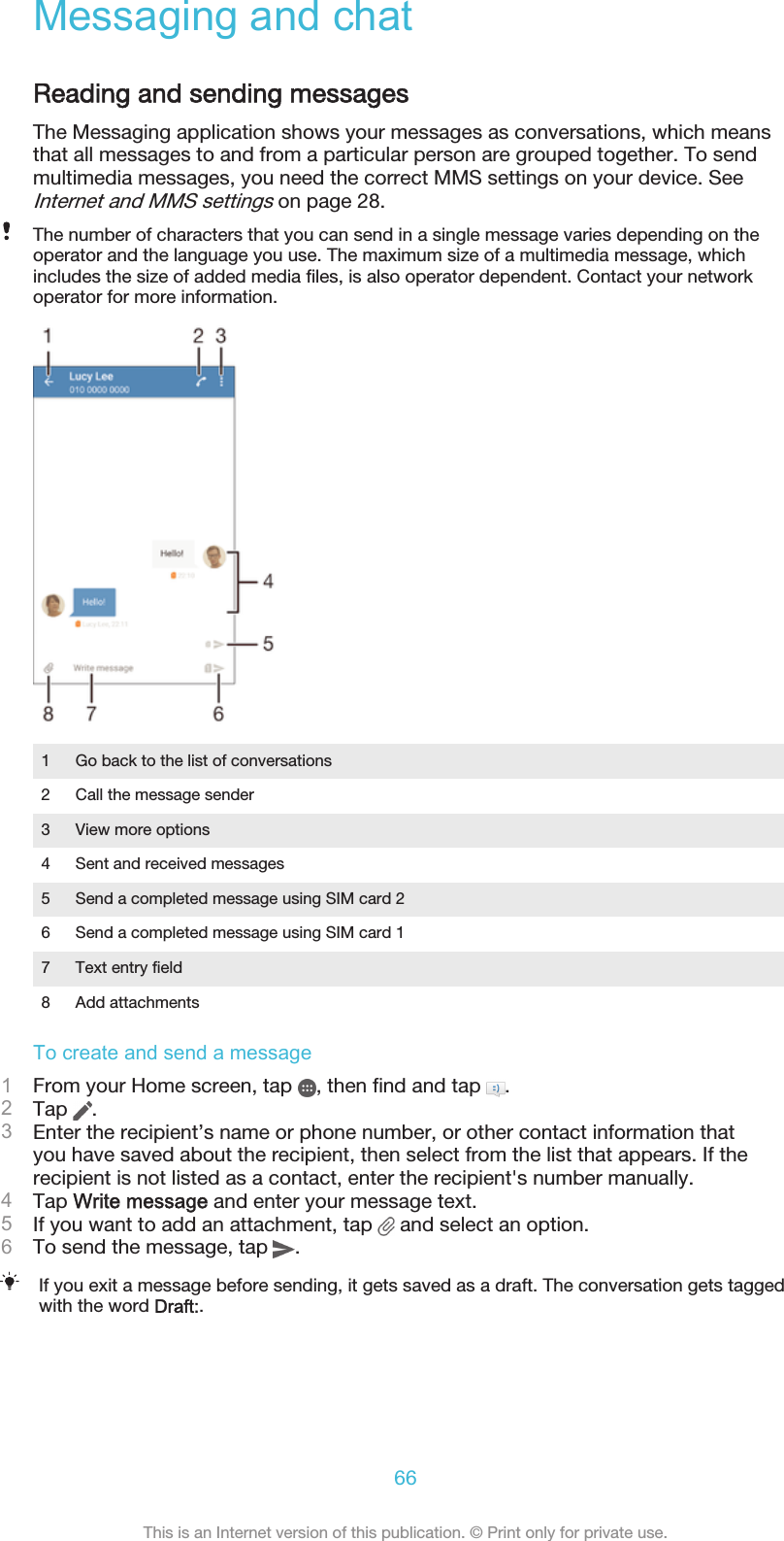 Messaging and chatReading and sending messagesThe Messaging application shows your messages as conversations, which meansthat all messages to and from a particular person are grouped together. To sendmultimedia messages, you need the correct MMS settings on your device. SeeInternet and MMS settings on page 28.The number of characters that you can send in a single message varies depending on theoperator and the language you use. The maximum size of a multimedia message, whichincludes the size of added media files, is also operator dependent. Contact your networkoperator for more information.1 Go back to the list of conversations2 Call the message sender3 View more options4 Sent and received messages5 Send a completed message using SIM card 26 Send a completed message using SIM card 17 Text entry field8 Add attachmentsTo create and send a message1From your Home screen, tap  , then find and tap  .2Tap  .3Enter the recipient’s name or phone number, or other contact information thatyou have saved about the recipient, then select from the list that appears. If therecipient is not listed as a contact, enter the recipient&apos;s number manually.4Tap Write message and enter your message text.5If you want to add an attachment, tap   and select an option.6To send the message, tap  .If you exit a message before sending, it gets saved as a draft. The conversation gets taggedwith the word Draft:.66This is an Internet version of this publication. © Print only for private use.