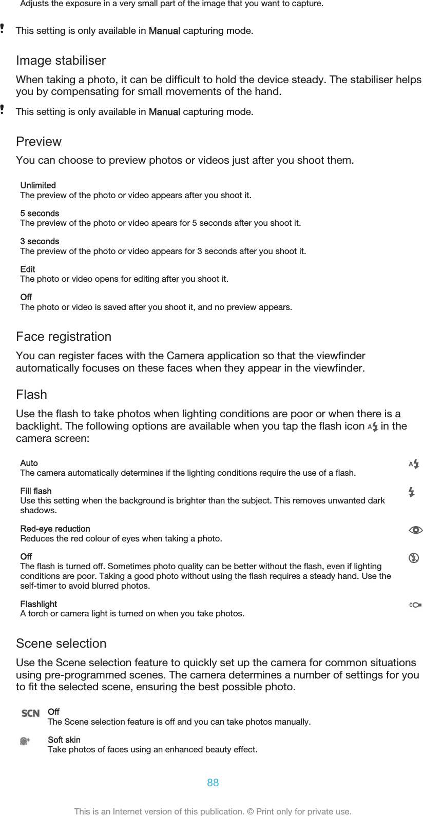 Adjusts the exposure in a very small part of the image that you want to capture.This setting is only available in Manual capturing mode.Image stabiliserWhen taking a photo, it can be difficult to hold the device steady. The stabiliser helpsyou by compensating for small movements of the hand.This setting is only available in Manual capturing mode.PreviewYou can choose to preview photos or videos just after you shoot them.UnlimitedThe preview of the photo or video appears after you shoot it.5 secondsThe preview of the photo or video apears for 5 seconds after you shoot it.3 secondsThe preview of the photo or video appears for 3 seconds after you shoot it.EditThe photo or video opens for editing after you shoot it.OffThe photo or video is saved after you shoot it, and no preview appears.Face registrationYou can register faces with the Camera application so that the viewfinderautomatically focuses on these faces when they appear in the viewfinder.FlashUse the flash to take photos when lighting conditions are poor or when there is abacklight. The following options are available when you tap the flash icon   in thecamera screen:AutoThe camera automatically determines if the lighting conditions require the use of a flash.Fill flashUse this setting when the background is brighter than the subject. This removes unwanted darkshadows.Red-eye reductionReduces the red colour of eyes when taking a photo.OffThe flash is turned off. Sometimes photo quality can be better without the flash, even if lightingconditions are poor. Taking a good photo without using the flash requires a steady hand. Use theself-timer to avoid blurred photos.FlashlightA torch or camera light is turned on when you take photos.Scene selectionUse the Scene selection feature to quickly set up the camera for common situationsusing pre-programmed scenes. The camera determines a number of settings for youto fit the selected scene, ensuring the best possible photo.OffThe Scene selection feature is off and you can take photos manually.Soft skinTake photos of faces using an enhanced beauty effect.88This is an Internet version of this publication. © Print only for private use.