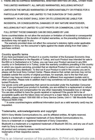 8. THERE ARE NO EXPRESS WARRANTIES, WHETHER WRITTEN OR ORAL, OTHER THANTHIS LIMITED WARRANTY. ALL IMPLIED WARRANTIES, INCLUDING WITHOUTLIMITATION THE IMPLIED WARRANTIES OF MERCHANTABILITY OR FITNESS FOR APARTICULAR PURPOSE, ARE LIMITED TO THE DURATION OF THIS LIMITEDWARRANTY. IN NO EVENT SHALL SONY OR ITS LICENSORS BE LIABLE FORINCIDENTAL OR CONSEQUENTIAL DAMAGES OF ANY NATURE WHATSOEVER,INCLUDING BUT NOT LIMITED TO LOST PROFITS OR COMMERCIAL LOSS TO THEFULL EXTENT THOSE DAMAGES CAN BE DISCLAIMED BY LAW.Some countries/states do not allow the exclusion or limitation of incidental or consequentialdamages, or limitation of the duration of implied warranties, so the preceding limitations orexclusions may not apply to you.The warranty provided does not affect the consumer’s statutory rights under applicablelegislation in force, nor the consumer’s rights against the dealer arising from their sales /purchase contract.Country specific termsIf you have purchased your Product in a country member of the European Economic Area(EEA) or in Switzerland or the Republic of Turkey, and such Product was intended for sale inthe EEA or in Switzerland or in Turkey, you can have your Product serviced in any EEAcountry or in Switzerland or in Turkey, under the warranty conditions prevailing in the countryin which you require servicing, provided that an identical Product is sold in such country byan authorised Sony distributor. To find out if your Product is sold in the country you are in,please call the local Sony Contact Center. Please observe that certain services may not beavailable outside the country of original purchase, for example, due to the fact that yourProduct may have an interior or exterior which is different from equivalent models sold inother countries. Please note in addition that it may sometimes not be possible to repair SIM-locked Products.Our goods come with guarantees that cannot be excluded under the Australian ConsumerLaw. If you purchased your product in Australia, you are entitled to a replacement or refundfor a major failure and compensation for any other reasonably foreseeable loss or damage.You are also entitled to have the goods repaired or replaced if the goods fail to be ofacceptable quality and the failure does not amount to a major failure. For warranty service inAustralia, please contact 1300 650 050 or Sony Service Centre, Unit 4 / 189 Woodville RoadVillawood NSW 2163.** In some countries/regions additional information (such as a valid warranty card) may berequested.Trademarks, acknowledgements and copyright©2014 Sony Mobile Communications Inc. and its affiliated entities. All rights reserved.Xperia is a trademark or registered trademark of Sony Mobile Communications Inc.Sony is a trademark or a registered trademark of Sony Corporation.Bluetooth is a trademark or a registered trademark of Bluetooth SIG Inc. and any use of suchmark by Sony is under license.All product and company names mentioned herein are the trademarks or registeredtrademarks of their respective owners.10This is an Internet version of this publication. © Print only for private use.