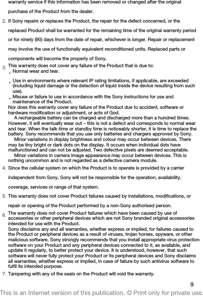 warranty service if this information has been removed or changed after the originalpurchase of the Product from the dealer.2. If Sony repairs or replaces the Product, the repair for the defect concerned, or thereplaced Product shall be warranted for the remaining time of the original warranty periodor for ninety (90) days from the date of repair, whichever is longer. Repair or replacementmay involve the use of functionally equivalent reconditioned units. Replaced parts orcomponents will become the property of Sony.3. This warranty does not cover any failure of the Product that is due to:•Normal wear and tear.•Use in environments where relevant IP rating limitations, if applicable, are exceeded(including liquid damage or the detection of liquid inside the device resulting from suchuse).•Misuse or failure to use in accordance with the Sony instructions for use andmaintenance of the Product.Nor does this warranty cover any failure of the Product due to accident, software orhardware modification or adjustment, or acts of God.A rechargeable battery can be charged and discharged more than a hundred times.However, it will eventually wear out – this is not a defect and corresponds to normal wearand tear. When the talk-time or standby time is noticeably shorter, it is time to replace thebattery. Sony recommends that you use only batteries and chargers approved by Sony.Minor variations in display brightness and colour may occur between devices. Theremay be tiny bright or dark dots on the display. It occurs when individual dots havemalfunctioned and can not be adjusted. Two defective pixels are deemed acceptable.Minor variations in camera image appearance may occur between devices. This isnothing uncommon and is not regarded as a defective camera module.4. Since the cellular system on which the Product is to operate is provided by a carrierindependent from Sony, Sony will not be responsible for the operation, availability,coverage, services or range of that system.5. This warranty does not cover Product failures caused by installations, modifications, orrepair or opening of the Product performed by a non-Sony authorised person.6. The warranty does not cover Product failures which have been caused by use ofaccessories or other peripheral devices which are not Sony branded original accessoriesintended for use with the Product.Sony disclaims any and all warranties, whether express or implied, for failures caused tothe Product or peripheral devices as a result of viruses, trojan horses, spyware, or othermalicious software. Sony strongly recommends that you install appropriate virus protectionsoftware on your Product and any peripheral devices connected to it, as available, andupdate it regularly, to better protect your device. It is understood, however, that suchsoftware will never fully protect your Product or its peripheral devices and Sony disclaimsall warranties, whether express or implied, in case of failure by such antivirus software tofulfil its intended purpose.7. Tampering with any of the seals on the Product will void the warranty.9This is an Internet version of this publication. © Print only for private use.