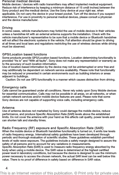 Personal medical devicesMobile devices / devices with radio transmitters may affect implanted medical equipment.Reduce risk of interference by keeping a minimum distance of 15 cm(6 inches) between theSony product and the medical device. Use the Sony device at your right ear, whenapplicable. Do not carry the device in your breast pocket. Turn off the device if you suspectinterference. For use in proximity to personal medical devices, please consult a physicianand the device manufacturer.DrivingIn some cases, vehicle manufacturers may forbid the use of mobile devices in their vehiclesunless a handsfree kit with an external antenna supports the installation. Check with thevehicle manufacturer&apos;s representative to be sure that a mobile device or Bluetooth handsfreewill not affect the electronic systems in the vehicle. Full attention should be given to drivingat all times and local laws and regulations restricting the use of wireless devices while drivingmust be observed.GPS/Location based functionsSome products provide GPS/Location based functions. Location determining functionality isprovided “As is” and “With all faults”. Sony does not make any representation or warranty asto the accuracy of such location information.Use of location-based information by the device may not be uninterrupted or error free andmay additionally be dependent on network service availability. Please note that functionalitymay be reduced or prevented in certain environments such as building interiors or areasadjacent to buildings.Caution: Do not use GPS functionality in a manner which causes distraction from driving.Emergency callsCalls cannot be guaranteed under all conditions. Never rely solely upon Sony Mobile devicesfor essential communication. Calls may not be possible in all areas, on all networks, or whencertain network services and/or mobile device features are used. Please note that someSony devices are not capable of supporting voice calls, including emergency calls.AntennaUse of antenna devices not marketed by Sony could damage the mobile device, reduceperformance, and produce Specific Absorption Rate (SAR) levels above the establishedlimits. Do not cover the antenna with your hand as this affects call quality, power levels andcan shorten talk and standby times.Radio Frequency (RF) exposure and Specific Absorption Rate (SAR)When the mobile device or Bluetooth handsfree functionality is turned on, it emits low levelsof radio frequency energy. International safety guidelines have been developed throughperiodic and thorough evaluation of scientific studies. These guidelines establish permittedlevels of radio wave exposure. The guidelines include a safety margin designed to assure thesafety of all persons and to account for any variations in measurements.Specific Absorption Rate (SAR) is used to measure radio frequency energy absorbed by thebody when using a mobile device. The SAR value is determined at the highest certifiedpower level in laboratory conditions, but because the device is designed to use the minimumpower necessary to access the chosen network, the actual SAR level can be well below thisvalue. There is no proof of difference in safety based on difference in SAR value.4This is an Internet version of this publication. © Print only for private use.