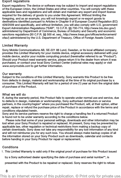 Export regulationsExport regulations: The device or software may be subject to import and export regulationsof the European Union, the United States and other countries. You will comply with theseapplicable laws and regulations and will obtain and maintain any export and import licenserequired for the delivery of goods to you under this Agreement. Without limiting theforegoing, and as an example, you will not knowingly export or re-export goods todestinations identified pursuant to Articles in Chapter II of European Council Regulation (EC)428/2009 and specifically, and without limitation, you will also comply with U.S. governmentExport Administration Regulations (“EAR”, 15 C.F.R. §§ 730-774, http://www.bis.doc.gov/)administered by Department of Commerce, Bureau of Industry and Security and economicsanctions regulations (30 C.F.R. §§ 500 et. seq., http://www.treas.gov/offices/enforcement/ofac/) administered by the U.S. Department of Treasury, Office of Foreign Assets Control.Limited WarrantySony Mobile Communications AB, SE-221 88 Lund, Sweden, or its local affiliated company,provides this Limited Warranty for your mobile device, original accessory delivered with yourmobile device, and/or your mobile computing product (hereinafter referred to as “Product”).Should your Product need warranty service, please return it to the dealer from whom it waspurchased, or contact your local Sony Contact Center (national rates may apply) or visitwww.sonymobile.com to get further information.Our warrantySubject to the conditions of this Limited Warranty, Sony warrants this Product to be freefrom defects in design, material and workmanship at the time of its original purchase by aconsumer. This Limited Warranty will last for a period of one (1) year as from the original dateof purchase of the Product.What we will doIf, during the warranty period, this Product fails to operate under normal use and service, dueto defects in design, materials or workmanship, Sony authorised distributors or servicepartners, in the country/region* where you purchased the Product, will, at their option, eitherrepair, replace or refund the purchase price of the Product in accordance with the terms andconditions stipulated herein.Sony and its service partners reserve the right to charge a handling fee if a returned Productis found not to be under warranty according to the conditions below.Please note that some of your personal settings, downloads and other information may belost when your Sony Product is repaired or replaced. At present, Sony may be prevented byapplicable law, other regulation or technical restrictions from making a backup copy ofcertain downloads. Sony does not take any responsibility for any lost information of any kindand will not reimburse you for any such loss. You should always make backup copies of allthe information stored on your Sony Product such as downloads, calendar and contactsbefore handing in your Sony Product for repair or replacement.Conditions1. This Limited Warranty is valid only if the original proof of purchase for this Product issuedby a Sony authorised dealer specifying the date of purchase and serial number**, ispresented with the Product to be repaired or replaced. Sony reserves the right to refuse8This is an Internet version of this publication. © Print only for private use.