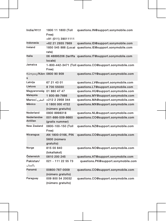 India/भारत 1800 11 1800 (TollFree)+91 (011) 39011111questions.IN@support.sonymobile.comIndonesia +62 21 2935 7669 questions.ID@support.sonymobile.comIreland 1850 545 888 (Localrate)questions.IE@support.sonymobile.comItalia 06 48895206 (tariffalocale)questions.IT@support.sonymobile.comJamaica 1-800-442-3471 (TollFree)questions.CO@support.sonymobile.comΚύπρος/Kıbrıs0800 90 909 questions.CY@support.sonymobile.comLatvija 67 21 43 01 questions.LV@support.sonymobile.comLietuva 8 700 55030 questions.LT@support.sonymobile.comMagyarország 01 880 47 47 questions.HU@support.sonymobile.comMalaysia 1 800-88-7666 questions.MY@support.sonymobile.comMaroc/󰂏󰂱󰃅󰃀 +212 2 2958 344 questions.MA@support.sonymobile.comMéxico 0 1800 000 4722(número gratuito)questions.MX@support.sonymobile.comNederland 0900 8998318 questions.NL@support.sonymobile.comNederlandseAntillen001-866-509-8660(gratis nummer)questions.CO@support.sonymobile.comNew Zealand 0800-100-150 (TollFree)questions.NZ@support.sonymobile.comNicaragua AN 1800-0166, PIN5600 (númerogratuito)questions.CO@support.sonymobile.comNorge 815 00 840(lokaltakst)questions.NO@support.sonymobile.comÖsterreich 0810 200 245 questions.AT@support.sonymobile.comPakistan/󰁯󰁹󰂕󰁯021 - 111 22 55 73 questions.PK@support.sonymobile.comPanamá 00800-787-0009(número gratuito)questions.CO@support.sonymobile.comParaguay 009 800 54 20032(número gratuito)questions.CO@support.sonymobile.com