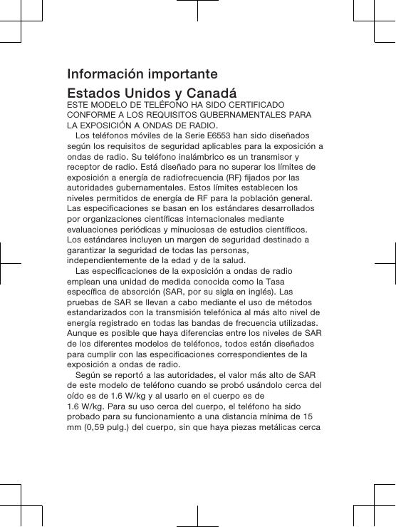 Información importanteEstados Unidos y CanadáESTE MODELO DE TELÉFONO HA SIDO CERTIFICADOCONFORME A LOS REQUISITOS GUBERNAMENTALES PARALA EXPOSICIÓN A ONDAS DE RADIO.Los teléfonos móviles de la Serie E6553 han sido diseñadossegún los requisitos de seguridad aplicables para la exposición aondas de radio. Su teléfono inalámbrico es un transmisor yreceptor de radio. Está diseñado para no superar los límites deexposición a energía de radiofrecuencia (RF) fijados por lasautoridades gubernamentales. Estos límites establecen losniveles permitidos de energía de RF para la población general.Las especificaciones se basan en los estándares desarrolladospor organizaciones científicas internacionales medianteevaluaciones periódicas y minuciosas de estudios científicos.Los estándares incluyen un margen de seguridad destinado agarantizar la seguridad de todas las personas,independientemente de la edad y de la salud.Las especificaciones de la exposición a ondas de radioemplean una unidad de medida conocida como la Tasaespecífica de absorción (SAR, por su sigla en inglés). Laspruebas de SAR se llevan a cabo mediante el uso de métodosestandarizados con la transmisión telefónica al más alto nivel deenergía registrado en todas las bandas de frecuencia utilizadas.Aunque es posible que haya diferencias entre los niveles de SARde los diferentes modelos de teléfonos, todos están diseñadospara cumplir con las especificaciones correspondientes de laexposición a ondas de radio. Según se reportó a las autoridades, el valor más alto de SARde este modelo de teléfono cuando se probó usándolo cerca deloído es de 1.6 W/kg y al usarlo en el cuerpo es de1.6 W/kg. Para su uso cerca del cuerpo, el teléfono ha sidoprobado para su funcionamiento a una distancia mínima de 15mm (0,59 pulg.) del cuerpo, sin que haya piezas metálicas cerca