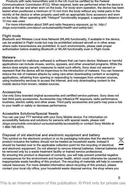 Products with radio transmitters sold in the US must be certified by the FederalCommunications Commission (FCC). When required, tests are performed when the device isplaced at the ear and when worn on the body. For body-worn operation, the device has beentested when positioned a minimum of 15 mm from the body without any metal parts in thevicinity of the device or when properly used with an appropriate Sony accessory and wornon the body. When operating with “Hotspot” functionality engaged, a separation distance of10 mm was used.For more information about SAR and radio frequency exposure, go to: http://blogs.sonymobile.com/about-us/sustainability/health-and-safety/sar/.Flight modeBluetooth and Wireless Local Area Network (WLAN) functionality, if available in the device,can be enabled in Flight mode but may be prohibited onboard aircraft or in other areaswhere radio transmissions are prohibited. In such environments, please seek properauthorisation before enabling Bluetooth or WLAN functionality even in Flight mode.MalwareMalware (short for malicious software) is software that can harm device. Malware or harmfulapplications can include viruses, worms, spyware, and other unwanted programs. While thedevice does employ security measures to resist such efforts, Sony does not warrant orrepresent that the device will be impervious to the introduction of malware. You can howeverreduce the risk of malware attacks by using care when downloading content or acceptingapplications, refraining from opening or responding to messages from unknown sources,using trustworthy services to access the Internet, and only downloading content to themobile device from known, reliable sources.AccessoriesUse only Sony branded original accessories and certified service partners. Sony does nottest third-party accessories. Accessories may influence RF exposure, radio performance,loudness, electric safety and other areas. Third-party accessories and parts may pose a riskto your health or safety or decrease performance.Accessible Solutions/Special NeedsYou can use your TTY terminal with your Sony Mobile device. For information onaccessibility features and solutions for persons with special needs, please visitblogs.sonymobile.com/about-us/sustainability/accessibility or contact Sony Mobile at1-866-766-9374.Disposal of old electrical and electronic equipment and battery This symbol on the electronic product or on its packaging indicates that the electronicproduct inclusive the battery should not be treated as household waste. Instead itshould be handed over to the applicable collection point for the recycling of electricaland electronic equipment. Do not attempt to remove internal batteries. Internal batteries shallbe removed only by a waste treatment facility or trained service professional.By ensuring this product is disposed of correctly, you will help prevent potential negativeconsequences for the environment and human health, which could otherwise be caused byinappropriate waste handling of this product. The recycling of materials will help to conservenatural resources. For more detailed information about recycling of this product, pleasecontact your local city office, your household waste disposal service, the shop where you5This is an Internet version of this publication. © Print only for private use.