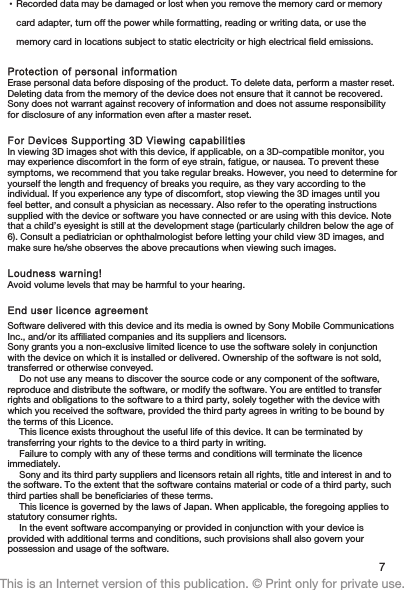 •Recorded data may be damaged or lost when you remove the memory card or memorycard adapter, turn off the power while formatting, reading or writing data, or use thememory card in locations subject to static electricity or high electrical field emissions.Protection of personal informationErase personal data before disposing of the product. To delete data, perform a master reset.Deleting data from the memory of the device does not ensure that it cannot be recovered.Sony does not warrant against recovery of information and does not assume responsibilityfor disclosure of any information even after a master reset.For Devices Supporting 3D Viewing capabilitiesIn viewing 3D images shot with this device, if applicable, on a 3D-compatible monitor, youmay experience discomfort in the form of eye strain, fatigue, or nausea. To prevent thesesymptoms, we recommend that you take regular breaks. However, you need to determine foryourself the length and frequency of breaks you require, as they vary according to theindividual. If you experience any type of discomfort, stop viewing the 3D images until youfeel better, and consult a physician as necessary. Also refer to the operating instructionssupplied with the device or software you have connected or are using with this device. Notethat a child’s eyesight is still at the development stage (particularly children below the age of6). Consult a pediatrician or ophthalmologist before letting your child view 3D images, andmake sure he/she observes the above precautions when viewing such images.Loudness warning!Avoid volume levels that may be harmful to your hearing.End user licence agreementSoftware delivered with this device and its media is owned by Sony Mobile CommunicationsInc., and/or its affiliated companies and its suppliers and licensors.Sony grants you a non-exclusive limited licence to use the software solely in conjunctionwith the device on which it is installed or delivered. Ownership of the software is not sold,transferred or otherwise conveyed.Do not use any means to discover the source code or any component of the software,reproduce and distribute the software, or modify the software. You are entitled to transferrights and obligations to the software to a third party, solely together with the device withwhich you received the software, provided the third party agrees in writing to be bound bythe terms of this Licence.This licence exists throughout the useful life of this device. It can be terminated bytransferring your rights to the device to a third party in writing.Failure to comply with any of these terms and conditions will terminate the licenceimmediately.Sony and its third party suppliers and licensors retain all rights, title and interest in and tothe software. To the extent that the software contains material or code of a third party, suchthird parties shall be beneficiaries of these terms.This licence is governed by the laws of Japan. When applicable, the foregoing applies tostatutory consumer rights.In the event software accompanying or provided in conjunction with your device isprovided with additional terms and conditions, such provisions shall also govern yourpossession and usage of the software.7This is an Internet version of this publication. © Print only for private use.