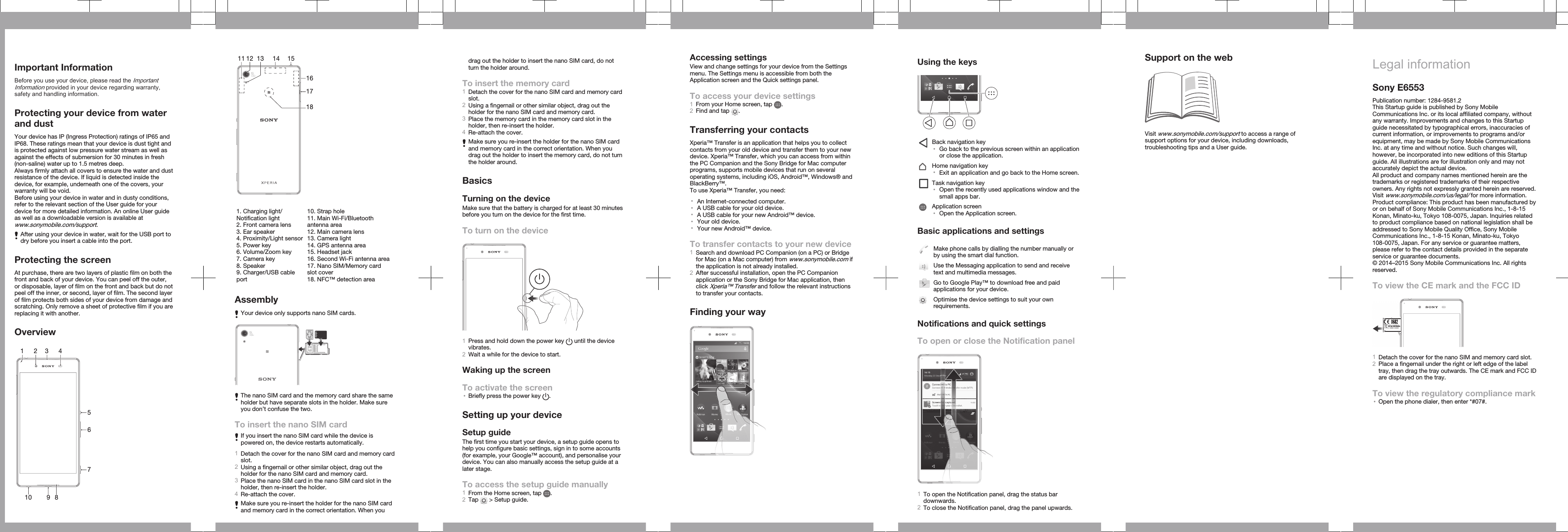 Important InformationBefore you use your device, please read the ImportantInformation provided in your device regarding warranty,safety and handling information.Protecting your device from waterand dustYour device has IP (Ingress Protection) ratings of IP65 andIP68. These ratings mean that your device is dust tight andis protected against low pressure water stream as well asagainst the effects of submersion for 30 minutes in fresh(non-saline) water up to 1.5 metres deep.Always firmly attach all covers to ensure the water and dustresistance of the device. If liquid is detected inside thedevice, for example, underneath one of the covers, yourwarranty will be void.Before using your device in water and in dusty conditions,refer to the relevant section of the User guide for yourdevice for more detailed information. An online User guideas well as a downloadable version is available atwww.sonymobile.com/support.After using your device in water, wait for the USB port todry before you insert a cable into the port.Protecting the screenAt purchase, there are two layers of plastic film on both thefront and back of your device. You can peel off the outer,or disposable, layer of film on the front and back but do notpeel off the inner, or second, layer of film. The second layerof film protects both sides of your device from damage andscratching. Only remove a sheet of protective film if you arereplacing it with another.Overview12348910567  1211 13 1514171618   1. Charging light/Notification light2. Front camera lens3. Ear speaker4. Proximity/Light sensor5. Power key6. Volume/Zoom key7. Camera key8. Speaker9. Charger/USB cableport10. Strap hole11. Main Wi-Fi/Bluetoothantenna area12. Main camera lens13. Camera light14. GPS antenna area15. Headset jack16. Second Wi-Fi antenna area17. Nano SIM/Memory cardslot cover18. NFC™ detection areaAssemblyYour device only supports nano SIM cards.The nano SIM card and the memory card share the sameholder but have separate slots in the holder. Make sureyou don’t confuse the two.To insert the nano SIM cardIf you insert the nano SIM card while the device ispowered on, the device restarts automatically.1Detach the cover for the nano SIM card and memory cardslot.2Using a fingernail or other similar object, drag out theholder for the nano SIM card and memory card.3Place the nano SIM card in the nano SIM card slot in theholder, then re-insert the holder.4Re-attach the cover.Make sure you re-insert the holder for the nano SIM cardand memory card in the correct orientation. When youdrag out the holder to insert the nano SIM card, do notturn the holder around.To insert the memory card1Detach the cover for the nano SIM card and memory cardslot.2Using a fingernail or other similar object, drag out theholder for the nano SIM card and memory card.3Place the memory card in the memory card slot in theholder, then re-insert the holder.4Re-attach the cover.Make sure you re-insert the holder for the nano SIM cardand memory card in the correct orientation. When youdrag out the holder to insert the memory card, do not turnthe holder around.BasicsTurning on the deviceMake sure that the battery is charged for at least 30 minutesbefore you turn on the device for the first time.To turn on the device1Press and hold down the power key   until the devicevibrates.2Wait a while for the device to start.Waking up the screenTo activate the screen•Briefly press the power key  .Setting up your deviceSetup guideThe first time you start your device, a setup guide opens tohelp you configure basic settings, sign in to some accounts(for example, your Google™ account), and personalise yourdevice. You can also manually access the setup guide at alater stage.To access the setup guide manually1From the Home screen, tap  .2Tap   &gt; Setup guide.Accessing settingsView and change settings for your device from the Settingsmenu. The Settings menu is accessible from both theApplication screen and the Quick settings panel.To access your device settings1From your Home screen, tap  .2Find and tap  .Transferring your contactsXperia™ Transfer is an application that helps you to collectcontacts from your old device and transfer them to your newdevice. Xperia™ Transfer, which you can access from withinthe PC Companion and the Sony Bridge for Mac computerprograms, supports mobile devices that run on severaloperating systems, including iOS, Android™, Windows® andBlackBerry™.To use Xperia™ Transfer, you need:•An Internet-connected computer.•A USB cable for your old device.•A USB cable for your new Android™ device.•Your old device.•Your new Android™ device.To transfer contacts to your new device1Search and download PC Companion (on a PC) or Bridgefor Mac (on a Mac computer) from www.sonymobile.com ifthe application is not already installed.2After successful installation, open the PC Companionapplication or the Sony Bridge for Mac application, thenclick Xperia™ Transfer and follow the relevant instructionsto transfer your contacts.Finding your wayUsing the keysBack navigation key•Go back to the previous screen within an applicationor close the application.Home navigation key•Exit an application and go back to the Home screen.Task navigation key•Open the recently used applications window and thesmall apps bar.Application screen•Open the Application screen.Basic applications and settingsMake phone calls by dialling the number manually orby using the smart dial function.Use the Messaging application to send and receivetext and multimedia messages.Go to Google Play™ to download free and paidapplications for your device.Optimise the device settings to suit your ownrequirements.Notifications and quick settingsTo open or close the Notification panel1To open the Notification panel, drag the status bardownwards.2To close the Notification panel, drag the panel upwards.Support on the webVisit www.sonymobile.com/support to access a range ofsupport options for your device, including downloads,troubleshooting tips and a User guide.Legal informationSony E6553Publication number: 1284-9581.2This Startup guide is published by Sony MobileCommunications Inc. or its local affiliated company, withoutany warranty. Improvements and changes to this Startupguide necessitated by typographical errors, inaccuracies ofcurrent information, or improvements to programs and/orequipment, may be made by Sony Mobile CommunicationsInc. at any time and without notice. Such changes will,however, be incorporated into new editions of this Startupguide. All illustrations are for illustration only and may notaccurately depict the actual device.All product and company names mentioned herein are thetrademarks or registered trademarks of their respectiveowners. Any rights not expressly granted herein are reserved.Visit www.sonymobile.com/us/legal/ for more information.Product compliance: This product has been manufactured byor on behalf of Sony Mobile Communications Inc., 1-8-15Konan, Minato-ku, Tokyo 108-0075, Japan. Inquiries relatedto product compliance based on national legislation shall beaddressed to Sony Mobile Quality Office, Sony MobileCommunications Inc., 1-8-15 Konan, Minato-ku, Tokyo108-0075, Japan. For any service or guarantee matters,please refer to the contact details provided in the separateservice or guarantee documents.© 2014–2015 Sony Mobile Communications Inc. All rightsreserved.To view the CE mark and the FCC IDFCC ID: XX0-XX0000FCC ID: XX0-XX00001Detach the cover for the nano SIM and memory card slot.2Place a fingernail under the right or left edge of the labeltray, then drag the tray outwards. The CE mark and FCC IDare displayed on the tray.To view the regulatory compliance mark•Open the phone dialer, then enter *#07#.