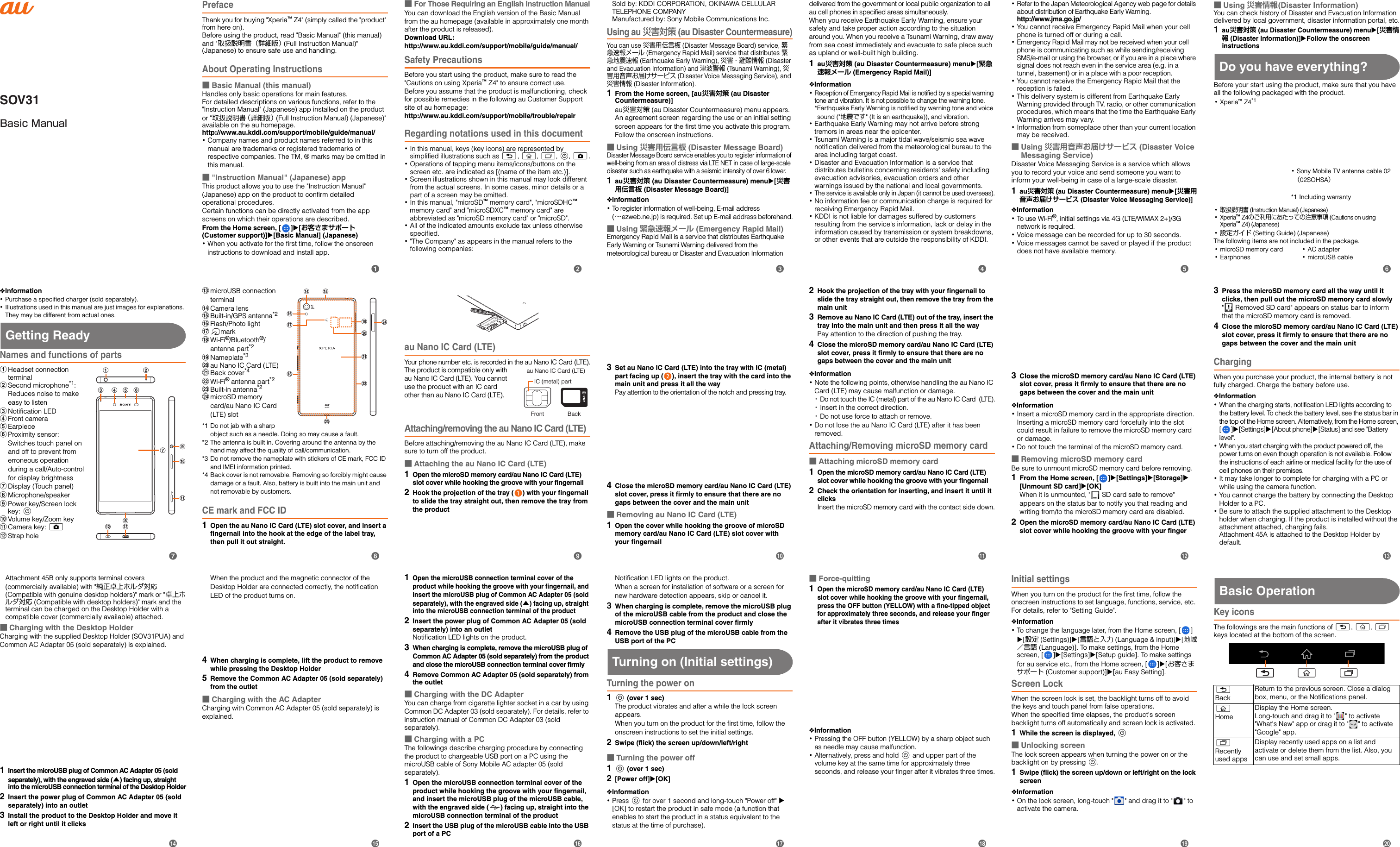 SOV31Basic ManualPrefaceThank you for buying &quot;Xperia™ Z4&quot; (simply called the &quot;product&quot; from here on). Before using the product, read &quot;Basic Manual&quot; (this manual) and &quot;取扱説明書（詳細版） (Full Instruction Manual)&quot; (Japanese) to ensure safe use and handling.About Operating Instructions■Basic Manual (this manual)Handles only basic operations for main features.For detailed descriptions on various functions, refer to the &quot;Instruction Manual&quot; (Japanese) app installed on the product or &quot;取扱説明書（詳細版） (Full Instruction Manual) (Japanese)&quot; available on the au homepage.http://www.au.kddi.com/support/mobile/guide/manual/･Company names and product names referred to in this manual are trademarks or registered trademarks of respective companies. The TM, ® marks may be omitted in this manual.■&quot;Instruction Manual&quot; (Japanese) appThis product allows you to use the &quot;Instruction Manual&quot; (Japanese) app on the product to confirm detailed operational procedures.Certain functions can be directly activated from the app screens on which their operations are described.From the Home screen, [ ]X[お客さまサポート (Customer support)]X[Basic Manual] (Japanese)･When you activate for the first time, follow the onscreen instructions to download and install app.■For Those Requiring an English Instruction ManualYou can download the English version of the Basic Manual from the au homepage (available in approximately one month after the product is released). Download URL: http://www.au.kddi.com/support/mobile/guide/manual/Safety PrecautionsBefore you start using the product, make sure to read the &quot;Cautions on using Xperia™ Z4&quot; to ensure correct use.Before you assume that the product is malfunctioning, check for possible remedies in the following au Customer Support site of au homepage:http://www.au.kddi.com/support/mobile/trouble/repairRegarding notations used in this document･In this manual, keys (key icons) are represented by simplified illustrations such as x, y, r, P, k.･Operations of tapping menu items/icons/buttons on the screen etc. are indicated as [(name of the item etc.)].･Screen illustrations shown in this manual may look different from the actual screens. In some cases, minor details or a part of a screen may be omitted.･In this manual, &quot;microSD™ memory card&quot;, &quot;microSDHC™ memory card&quot; and &quot;microSDXC™ memory card&quot; are abbreviated as &quot;microSD memory card&quot; or &quot;microSD&quot;.･All of the indicated amounts exclude tax unless otherwise specified.･&quot;The Company&quot; as appears in the manual refers to the following companies: Sold by: KDDI CORPORATION, OKINAWA CELLULAR TELEPHONE COMPANYManufactured by: Sony Mobile Communications Inc.Using au 災害対策 (au Disaster Countermeasure)You can use 災害用伝言板 (Disaster Message Board) service, 緊急速報メール (Emergency Rapid Mail) service that distributes 緊急地震速報 (Earthquake Early Warning), 災害・避難情報 (Disaster and Evacuation Information) and 津波警報 (Tsunami Warning), 災害用音声お届けサービス (Disaster Voice Messaging Service), and 災害情報 (Disaster Information).1From the Home screen, [au災害対策 (au Disaster Countermeasure)]au災害対策 (au Disaster Countermeasure) menu appears.An agreement screen regarding the use or an initial setting screen appears for the first time you activate this program. Follow the onscreen instructions.■Using 災害用伝言板 (Disaster Message Board)Disaster Message Board service enables you to register information of well-being from an area of distress via LTE NET in case of large-scale disaster such as earthquake with a seismic intensity of over 6 lower.1au災害対策 (au Disaster Countermeasure) menuX[災害用伝言板 (Disaster Message Board)]❖Information･To register information of well-being, E-mail address (∼ezweb.ne.jp) is required. Set up E-mail address beforehand.■Using 緊急速報メール (Emergency Rapid Mail)Emergency Rapid Mail is a service that distributes Earthquake Early Warning or Tsunami Warning delivered from the meteorological bureau or Disaster and Evacuation Information delivered from the government or local public organization to all au cell phones in specified areas simultaneously.When you receive Earthquake Early Warning, ensure your safety and take proper action according to the situation around you. When you receive a Tsunami Warning, draw away from sea coast immediately and evacuate to safe place such as upland or well-built high building.1au災害対策 (au Disaster Countermeasure) menuX[緊急速報メール (Emergency Rapid Mail)]❖Information･Reception of Emergency Rapid Mail is notified by a special warning tone and vibration. It is not possible to change the warning tone.*Earthquake Early Warning is notified by warning tone and voice sound (&quot;地震です&quot; (It is an earthquake)), and vibration.･Earthquake Early Warning may not arrive before strong tremors in areas near the epicenter.･Tsunami Warning is a major tidal wave/seismic sea wave notification delivered from the meteorological bureau to the area including target coast.･Disaster and Evacuation Information is a service that distributes bulletins concerning residents&apos; safety including evacuation advisories, evacuation orders and other warnings issued by the national and local governments.･The service is available only in Japan (it cannot be used overseas).･No information fee or communication charge is required for receiving Emergency Rapid Mail.･KDDI is not liable for damages suffered by customers resulting from the service&apos;s information, lack or delay in the information caused by transmission or system breakdowns, or other events that are outside the responsibility of KDDI.･Refer to the Japan Meteorological Agency web page for details about distribution of Earthquake Early Warning.http://www.jma.go.jp/･You cannot receive Emergency Rapid Mail when your cell phone is turned off or during a call.･Emergency Rapid Mail may not be received when your cell phone is communicating such as while sending/receiving SMS/e-mail or using the browser, or if you are in a place where signal does not reach even in the service area (e.g. in a tunnel, basement) or in a place with a poor reception.･You cannot receive the Emergency Rapid Mail that the reception is failed.･This delivery system is different from Earthquake Early Warning provided through TV, radio, or other communication procedures, which means that the time the Earthquake Early Warning arrives may vary.･Information from someplace other than your current location may be received.■Using 災害用音声お届けサービス (Disaster Voice Messaging Service)Disaster Voice Messaging Service is a service which allows you to record your voice and send someone you want to inform your well-being in case of a large-scale disaster.1au災害対策 (au Disaster Countermeasure) menuX[災害用音声お届けサービス (Disaster Voice Messaging Service)]❖Information･To use Wi-Fi®, initial settings via 4G (LTE/WiMAX 2+)/3G network is required.･Voice message can be recorded for up to 30 seconds.･Voice messages cannot be saved or played if the product does not have available memory.■Using 災害情報(Disaster Information)You can check history of Disaster and Evacuation Information delivered by local government, disaster information portal, etc.1au災害対策 (au Disaster Countermeasure) menuX[災害情報 (Disaster Information)]XFollow the onscreen instructionsDo you have everything?Before your start using the product, make sure that you have all the following packaged with the product.The following items are not included in the package.･microSD memory card･Earphones･AC adapter･microUSB cable･Xperia™ Z4*1･Sony Mobile TV antenna cable 02 （02SOHSA）*1 Including warranty･取扱説明書 (Instruction Manual) (Japanese)･Xperia™ Z4のご利用にあたっての注意事項 (Cautions on using Xperia™ Z4) (Japanese)･設定ガイド (Setting Guide) (Japanese)❖Information･Purchase a specified charger (sold separately).･Illustrations used in this manual are just images for explanations. They may be different from actual ones.Getting ReadyNames and functions of partsaHeadset connection terminalbSecond microphone*1:Reduces noise to make easy to listencNotification LEDdFront cameraeEarpiecefProximity sensor:Switches touch panel on and off to prevent from erroneous operation during a call/Auto-control for display brightnessgDisplay (Touch panel)hMicrophone/speakeriPower key/Screen lock key: PjVolume key/Zoom keykCamera key: klStrap holemmicroUSB connection terminalnCamera lensoBuilt-in/GPS antenna*2pFlash/Photo lightqmarkrWi-Fi®/Bluetooth®/antenna part*2sNameplate*3tau Nano IC Card (LTE)uBack cover*4vWi-Fi® antenna part*2wBuilt-in antenna*2xmicroSD memory card/au Nano IC Card (LTE) slot*1 Do not jab with a sharp object such as a needle. Doing so may cause a fault.*2 The antenna is built in. Covering around the antenna by the hand may affect the quality of call/communication.*3 Do not remove the nameplate with stickers of CE mark, FCC ID and IMEI information printed.*4 Back cover is not removable. Removing so forcibly might cause damage or a fault. Also, battery is built into the main unit and not removable by customers.CE mark and FCC ID1Open the au Nano IC Card (LTE) slot cover, and insert a fingernail into the hook at the edge of the label tray, then pull it out straight.au Nano IC Card (LTE)Your phone number etc. is recorded in the au Nano IC Card (LTE).The product is compatible only with au Nano IC Card (LTE). You cannot use the product with an IC card other than au Nano IC Card (LTE).Attaching/removing the au Nano IC Card (LTE)Before attaching/removing the au Nano IC Card (LTE), make sure to turn off the product.■Attaching the au Nano IC Card (LTE)1Open the microSD memory card/au Nano IC Card (LTE) slot cover while hooking the groove with your fingernail2Hook the projection of the tray ( ) with your fingernail to slide the tray straight out, then remove the tray from the product3Set au Nano IC Card (LTE) into the tray with IC (metal) part facing up ( ), insert the tray with the card into the main unit and press it all the wayPay attention to the orientation of the notch and pressing tray.4Close the microSD memory card/au Nano IC Card (LTE) slot cover, press it firmly to ensure that there are no gaps between the cover and the main unit■Removing au Nano IC Card (LTE)1Open the cover while hooking the groove of microSD memory card/au Nano IC Card (LTE) slot cover with your fingernail2Hook the projection of the tray with your fingernail to slide the tray straight out, then remove the tray from the main unit3Remove au Nano IC Card (LTE) out of the tray, insert the tray into the main unit and then press it all the wayPay attention to the direction of pushing the tray.4Close the microSD memory card/au Nano IC Card (LTE) slot cover, press it firmly to ensure that there are no gaps between the cover and the main unit❖Information･Note the following points, otherwise handling the au Nano IC Card (LTE) may cause malfunction or damage.･Do not touch the IC (metal) part of the au Nano IC Card  (LTE).･Insert in the correct direction.･Do not use force to attach or remove.･Do not lose the au Nano IC Card (LTE) after it has been removed.Attaching/Removing microSD memory card■Attaching microSD memory card1Open the microSD memory card/au Nano IC Card (LTE) slot cover while hooking the groove with your fingernail2Check the orientation for inserting, and insert it until it clicksInsert the microSD memory card with the contact side down.3Close the microSD memory card/au Nano IC Card (LTE) slot cover, press it firmly to ensure that there are no gaps between the cover and the main unit❖Information･Insert a microSD memory card in the appropriate direction. Inserting a microSD memory card forcefully into the slot could result in failure to remove the microSD memory card or damage.･Do not touch the terminal of the microSD memory card.■Removing microSD memory cardBe sure to unmount microSD memory card before removing.1From the Home screen, [ ]u[Settings]u[Storage]u[Unmount SD card]u[OK]When it is unmounted, &quot;  SD card safe to remove&quot; appears on the status bar to notify you that reading and writing from/to the microSD memory card are disabled.2Open the microSD memory card/au Nano IC Card (LTE) slot cover while hooking the groove with your finger3Press the microSD memory card all the way until it clicks, then pull out the microSD memory card slowly&quot;  Removed SD card&quot; appears on status bar to inform that the microSD memory card is removed.4Close the microSD memory card/au Nano IC Card (LTE) slot cover, press it firmly to ensure that there are no gaps between the cover and the main unitChargingWhen you purchase your product, the internal battery is not fully charged. Charge the battery before use.❖Information･When the charging starts, notification LED lights according to the battery level. To check the battery level, see the status bar in the top of the Home screen. Alternatively, from the Home screen, []X[Settings]X[About phone]X[Status] and see &quot;Battery level&quot;. ･When you start charging with the product powered off, the power turns on even though operation is not available. Follow the instructions of each airline or medical facility for the use of cell phones on their premises.･It may take longer to complete for charging with a PC or while using the camera function.･You cannot charge the battery by connecting the Desktop Holder to a PC.･Be sure to attach the supplied attachment to the Desktop holder when charging. If the product is installed without the attachment attached, charging fails.Attachment 45A is attached to the Desktop Holder by default.gkija bcl md e fhn oxtsuvpqrwau Nano IC Card (LTE)IC (metal) partFront BackAttachment 45B only supports terminal covers (commercially available) with &quot;純正卓上ホルダ対応 (Compatible with genuine desktop holders)&quot; mark or &quot;卓上ホルダ対応 (Compatible with desktop holders)&quot; mark and the terminal can be charged on the Desktop Holder with a compatible cover (commercially available) attached.■Charging with the Desktop HolderCharging with the supplied Desktop Holder (SOV31PUA) and Common AC Adapter 05 (sold separately) is explained.1Insert the microUSB plug of Common AC Adapter 05 (sold separately), with the engraved side (▲) facing up, straight into the microUSB connection terminal of the Desktop Holder2Insert the power plug of Common AC Adapter 05 (sold separately) into an outlet3Install the product to the Desktop Holder and move it left or right until it clicksWhen the product and the magnetic connector of the Desktop Holder are connected correctly, the notification LED of the product turns on.4When charging is complete, lift the product to remove while pressing the Desktop Holder5Remove the Common AC Adapter 05 (sold separately) from the outlet■Charging with the AC AdapterCharging with Common AC Adapter 05 (sold separately) is explained.1Open the microUSB connection terminal cover of the product while hooking the groove with your fingernail, and insert the microUSB plug of Common AC Adapter 05 (sold separately), with the engraved side (▲) facing up, straight into the microUSB connection terminal of the product2Insert the power plug of Common AC Adapter 05 (sold separately) into an outletNotification LED lights on the product.3When charging is complete, remove the microUSB plug of Common AC Adapter 05 (sold separately) from the product and close the microUSB connection terminal cover firmly4Remove Common AC Adapter 05 (sold separately) from the outlet■Charging with the DC AdapterYou can charge from cigarette lighter socket in a car by using Common DC Adapter 03 (sold separately). For details, refer to instruction manual of Common DC Adapter 03 (sold separately).■Charging with a PCThe followings describe charging procedure by connecting the product to chargeable USB port on a PC using the microUSB cable of Sony Mobile AC adapter 05 (sold separately).1Open the microUSB connection terminal cover of the product while hooking the groove with your fingernail, and insert the microUSB plug of the microUSB cable, with the engraved side ( ) facing up, straight into the microUSB connection terminal of the product2Insert the USB plug of the microUSB cable into the USB port of a PCNotification LED lights on the product.When a screen for installation of software or a screen for new hardware detection appears, skip or cancel it.3When charging is complete, remove the microUSB plug of the microUSB cable from the product and close the microUSB connection terminal cover firmly4Remove the USB plug of the microUSB cable from the USB port of the PCTurning on (Initial settings)Turning the power on1P (over 1 sec)The product vibrates and after a while the lock screen appears.When you turn on the product for the first time, follow the onscreen instructions to set the initial settings.2Swipe (flick) the screen up/down/left/right■Turning the power off1P (over 1 sec)2[Power off]X[OK]❖Information･Press P for over 1 second and long-touch &quot;Power off&quot; u [OK] to restart the product in safe mode (a function that enables to start the product in a status equivalent to the status at the time of purchase).■Force-quitting1Open the microSD memory card/au Nano IC Card (LTE) slot cover while hooking the groove with your fingernail, press the OFF button (YELLOW) with a fine-tipped object for approximately three seconds, and release your finger after it vibrates three times❖Information･Pressing the OFF button (YELLOW) by a sharp object such as needle may cause malfunction.･Alternatively, press and hold P and upper part of the volume key at the same time for approximately three seconds, and release your finger after it vibrates three times.Initial settingsWhen you turn on the product for the first time, follow the onscreen instructions to set language, functions, service, etc. For details, refer to &quot;Setting Guide&quot;.❖Information･To change the language later, from the Home screen, [ ] X[設定 (Settings)]X[言語と入力 (Language &amp; input)]X[地域／言語 (Language)]. To make settings, from the Home screen, [ ]X[Settings]X[Setup guide]. To make settings for au service etc., from the Home screen, [ ]X[お客さまサポート (Customer support)]X[au Easy Setting].Screen LockWhen the screen lock is set, the backlight turns off to avoid the keys and touch panel from false operations.When the specified time elapses, the product&apos;s screen backlight turns off automatically and screen lock is activated.1While the screen is displayed, P■Unlocking screenThe lock screen appears when turning the power on or the backlight on by pressing P.1Swipe (flick) the screen up/down or left/right on the lock screen❖Information･On the lock screen, long-touch &quot; &quot; and drag it to &quot; &quot; to activate the camera.Basic OperationKey iconsThe followings are the main functions of x, y, r keys located at the bottom of the screen.xBackReturn to the previous screen. Close a dialog box, menu, or the Notifications panel.yHomeDisplay the Home screen.Long-touch and drag it to &quot; &quot; to activate &quot;What&apos;s New&quot; app or drag it to &quot; &quot; to activate &quot;Google&quot; app.rRecently used appsDisplay recently used apps on a list and activate or delete them from the list. Also, you can use and set small apps.xx y rbcdefijklmghpqrstnoa