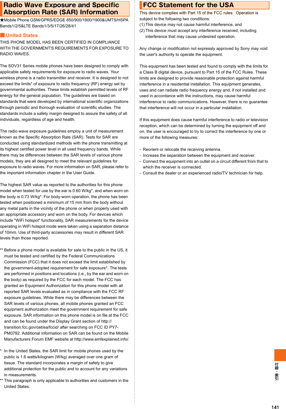 141★Mobile Phone GSM/GPRS/EDGE 850/900/1800/1900&amp;UMTS/HSPA Bands1/2/5&amp;LTE Bands1/3/5/17/26/28/41■United StatesTHIS PHONE MODEL HAS BEEN CERTIFIED IN COMPLIANCE WITH THE GOVERNMENT&apos;S REQUIREMENTS FOR EXPOSURE TO RADIO WAVES.The SOV31 Series mobile phones have been designed to comply with applicable safety requirements for exposure to radio waves. Your wireless phone is a radio transmitter and receiver. It is designed to not exceed the limits* of exposure to radio frequency (RF) energy set by governmental authorities. These limits establish permitted levels of RF energy for the general population. The guidelines are based on standards that were developed by international scientific organizations through periodic and thorough evaluation of scientific studies. The standards include a safety margin designed to assure the safety of all individuals, regardless of age and health.The radio wave exposure guidelines employ a unit of measurement known as the Specific Absorption Rate (SAR). Tests for SAR are conducted using standardized methods with the phone transmitting at its highest certified power level in all used frequency bands. While there may be differences between the SAR levels of various phone models, they are all designed to meet the relevant guidelines for exposure to radio waves. For more information on SAR, please refer to the important information chapter in the User Guide.The highest SAR value as reported to the authorities for this phone model when tested for use by the ear is 0.60 W/kg*, and when worn on the body is 0.73 W/kg*. For body-worn operation, the phone has been tested when positioned a minimum of 15 mm from the body without any metal parts in the vicinity of the phone or when properly used with an appropriate accessory and worn on the body. For devices which include &quot;WiFi hotspot&quot; functionality, SAR measurements for the device operating in WiFi hotspot mode were taken using a separation distance of 10mm. Use of third-party accessories may result in different SAR levels than those reported.** Before a phone model is available for sale to the public in the US, it must be tested and certified by the Federal Communications Commission (FCC) that it does not exceed the limit established by the government-adopted requirement for safe exposure*. The tests are performed in positions and locations (i.e., by the ear and worn on the body) as required by the FCC for each model. The FCC has granted an Equipment Authorization for this phone model with all reported SAR levels evaluated as in compliance with the FCC RF exposure guidelines. While there may be differences between the SAR levels of various phones, all mobile phones granted an FCC equipment authorization meet the government requirement for safe exposure. SAR information on this phone model is on file at the FCC and can be found under the Display Grant section of http://transition.fcc.gov/oet/ea/fccid/ after searching on FCC ID PY7-PM0792. Additional information on SAR can be found on the Mobile Manufacturers Forum EMF website at http://www.emfexplained.info/.* In the United States, the SAR limit for mobile phones used by the public is 1.6 watts/kilogram (W/kg) averaged over one gram of tissue. The standard incorporates a margin of safety to give additional protection for the public and to account for any variations in measurements.** This paragraph is only applicable to authorities and customers in the United States.This device complies with Part 15 of the FCC rules.  Operation is subject to the following two conditions: (1) This device may not cause harmful interference, and(2) This device must accept any interference received, including interference that may cause undesired operation.Any change or modification not expressly approved by Sony may void the user&apos;s authority to operate the equipment.This equipment has been tested and found to comply with the limits for a Class B digital device, pursuant to Part 15 of the FCC Rules. These limits are designed to provide reasonable protection against harmful interference in a residential installation. This equipment generates, uses and can radiate radio frequency energy and, if not installed and used in accordance with the instructions, may cause harmful interference to radio communications. However, there is no guarantee that interference will not occur in a particular installation.If this equipment does cause harmful interference to radio or television reception, which can be determined by turning the equipment off and on, the user is encouraged to try to correct the interference by one or more of the following measures:- Reorient or relocate the receiving antenna.- Increase the separation between the equipment and receiver.- Connect the equipment into an outlet on a circuit different from that to which the receiver is connected.- Consult the dealer or an experienced radio/TV technician for help.Radio Wave Exposure and Specific Absorption Rate (SAR) InformationFCC Statement for the USA