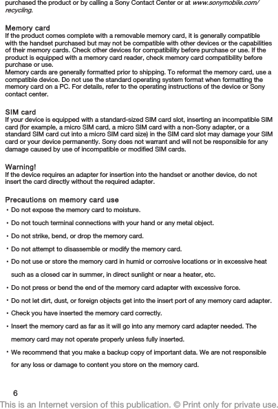 purchased the product or by calling a Sony Contact Center or at www.sonymobile.com/recycling.Memory cardIf the product comes complete with a removable memory card, it is generally compatiblewith the handset purchased but may not be compatible with other devices or the capabilitiesof their memory cards. Check other devices for compatibility before purchase or use. If theproduct is equipped with a memory card reader, check memory card compatibility beforepurchase or use.Memory cards are generally formatted prior to shipping. To reformat the memory card, use acompatible device. Do not use the standard operating system format when formatting thememory card on a PC. For details, refer to the operating instructions of the device or Sonycontact center.SIM cardIf your device is equipped with a standard-sized SIM card slot, inserting an incompatible SIMcard (for example, a micro SIM card, a micro SIM card with a non-Sony adapter, or astandard SIM card cut into a micro SIM card size) in the SIM card slot may damage your SIMcard or your device permanently. Sony does not warrant and will not be responsible for anydamage caused by use of incompatible or modified SIM cards.Warning!If the device requires an adapter for insertion into the handset or another device, do notinsert the card directly without the required adapter.Precautions on memory card use•Do not expose the memory card to moisture.•Do not touch terminal connections with your hand or any metal object.•Do not strike, bend, or drop the memory card.•Do not attempt to disassemble or modify the memory card.•Do not use or store the memory card in humid or corrosive locations or in excessive heatsuch as a closed car in summer, in direct sunlight or near a heater, etc.•Do not press or bend the end of the memory card adapter with excessive force.•Do not let dirt, dust, or foreign objects get into the insert port of any memory card adapter.•Check you have inserted the memory card correctly.•Insert the memory card as far as it will go into any memory card adapter needed. Thememory card may not operate properly unless fully inserted.•We recommend that you make a backup copy of important data. We are not responsiblefor any loss or damage to content you store on the memory card.6This is an Internet version of this publication. © Print only for private use.