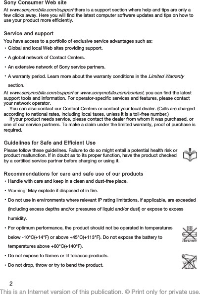 Sony Consumer Web siteAt www.sonymobile.com/support there is a support section where help and tips are only afew clicks away. Here you will find the latest computer software updates and tips on how touse your product more efficiently.Service and supportYou have access to a portfolio of exclusive service advantages such as:•Global and local Web sites providing support.•A global network of Contact Centers.•An extensive network of Sony service partners.•A warranty period. Learn more about the warranty conditions in the Limited Warrantysection.At www.sonymobile.com/support or www.sonymobile.com/contact, you can find the latestsupport tools and information. For operator-specific services and features, please contactyour network operator.You can also contact our Contact Centers or contact your local dealer. (Calls are chargedaccording to national rates, including local taxes, unless it is a toll-free number.)If your product needs service, please contact the dealer from whom it was purchased, orone of our service partners. To make a claim under the limited warranty, proof of purchase isrequired.Guidelines for Safe and Efficient UsePlease follow these guidelines. Failure to do so might entail a potential health risk orproduct malfunction. If in doubt as to its proper function, have the product checkedby a certified service partner before charging or using it.Recommendations for care and safe use of our products•Handle with care and keep in a clean and dust-free place.•Warning! May explode if disposed of in fire.•Do not use in environments where relevant IP rating limitations, if applicable, are exceeded(including excess depths and/or pressures of liquid and/or dust) or expose to excesshumidity.•For optimum performance, the product should not be operated in temperaturesbelow -10°C(+14°F) or above +45°C(+113°F). Do not expose the battery totemperatures above +60°C(+140°F).•Do not expose to flames or lit tobacco products.•Do not drop, throw or try to bend the product.2This is an Internet version of this publication. © Print only for private use.