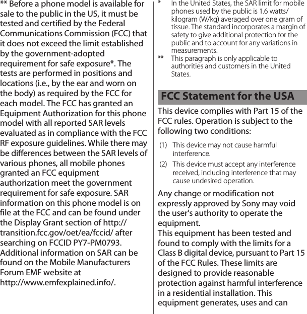 ** Before a phone model is available for sale to the public in the US, it must be tested and certified by the Federal Communications Commission (FCC) that it does not exceed the limit established by the government-adopted requirement for safe exposure*. The tests are performed in positions and locations (i.e., by the ear and worn on the body) as required by the FCC for each model. The FCC has granted an Equipment Authorization for this phone model with all reported SAR levels evaluated as in compliance with the FCC RF exposure guidelines. While there may be differences between the SAR levels of various phones, all mobile phones granted an FCC equipment authorization meet the government requirement for safe exposure. SAR information on this phone model is on file at the FCC and can be found under the Display Grant section of http://transition.fcc.gov/oet/ea/fccid/ after searching on FCCID PY7-PM0793. Additional information on SAR can be found on the Mobile Manufacturers Forum EMF website at http://www.emfexplained.info/.* In the United States, the SAR limit for mobile phones used by the public is 1.6 watts/kilogram (W/kg) averaged over one gram of tissue. The standard incorporates a margin of safety to give additional protection for the public and to account for any variations in measurements.** This paragraph is only applicable to authorities and customers in the United States.This device complies with Part 15 of the FCC rules. Operation is subject to the following two conditions:Any change or modification not expressly approved by Sony may void the user&apos;s authority to operate the equipment.This equipment has been tested and found to comply with the limits for a Class B digital device, pursuant to Part 15 of the FCC Rules. These limits are designed to provide reasonable protection against harmful interference in a residential installation. This equipment generates, uses and can FCC Statement for the USA(1) This device may not cause harmful interference.(2) This device must accept any interference received, including interference that may cause undesired operation.