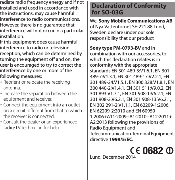 radiate radio frequency energy and if not installed and used in accordance with the instructions, may cause harmful interference to radio communications. However, there is no guarantee that interference will not occur in a particular installation.If this equipment does cause harmful interference to radio or television reception, which can be determined by turning the equipment off and on, the user is encouraged to try to correct the interference by one or more of the following measures:･Reorient or relocate the receiving antenna.･Increase the separation between the equipment and receiver.･Connect the equipment into an outlet on a circuit different from that to which the receiver is connected.･Consult the dealer or an experienced radio/TV technician for help.We, Sony Mobile Communications AB of Nya Vattentornet SE-221 88 Lund, Sweden declare under our sole responsibility that our productSony type PM-0793-BV and in combination with our accessories, to which this declaration relates is in conformity with the appropriate standards EN 301 489-3:V1.6.1, EN 301 489-7:V1.3.1, EN 301 489-17:V2.2.1, EN 301 489-24:V1.5.1, EN 300 328:V1.8.1, EN 300 440-2:V1.4.1, EN 301 511:V9.0.2, EN 301 893:V1.7.1, EN 301 908-1:V6.2.1, EN 301 908-2:V6.2.1, EN 301 908-13:V6.2.1, EN 302 291-2:V1.1.1, EN 62209-1:2006, EN 62209-2:2010 and EN 60950-1:2006+A11:2009+A1:2010+A12:2011+A2:2013 following the provisions of, Radio Equipment and Telecommunication Terminal Equipment directive 1999/5/EC.Lund, December 2014Declaration of Conformity for SO-03G