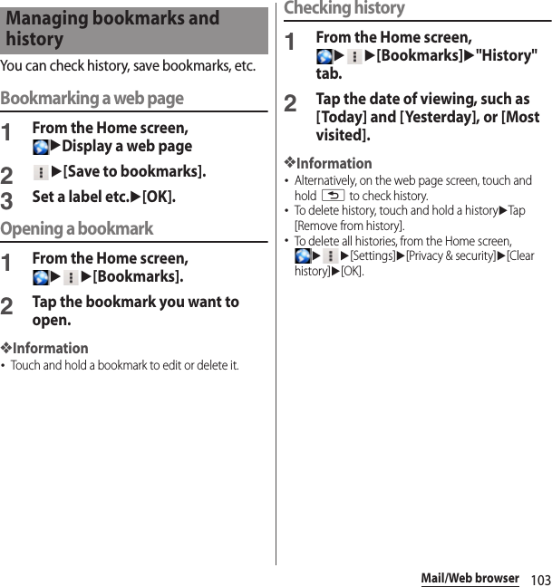 103Mail/Web browserYou can check history, save bookmarks, etc.Bookmarking a web page1From the Home screen, uDisplay a web page2u[Save to bookmarks].3Set a label etc.u[OK].Opening a bookmark1From the Home screen, uu[Bookmarks].2Tap the bookmark you want to open.❖Information･Touch and hold a bookmark to edit or delete it.Checking history1From the Home screen, uu[Bookmarks]u&quot;History&quot; tab.2Tap the date of viewing, such as [Today] and [Yesterday], or [Most visited].❖Information･Alternatively, on the web page screen, touch and hold x to check history.･To delete history, touch and hold a historyuTap [Remove from history].･To delete all histories, from the Home screen, uu[Settings]u[Privacy &amp; security]u[Clear history]u[OK].Managing bookmarks and history