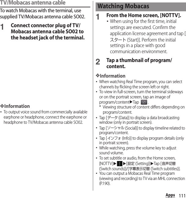 111AppsTV/Mobacas antenna cableTo watch Mobacas with the terminal, use supplied TV/Mobacas antenna cable SO02.1Connect connector plug of TV/Mobacas antenna cable SO02 to the headset jack of the terminal.❖Information･To output voice sound from commercially available earphone or headphone, connect the earphone or headphone to TV/Mobacas antenna cable SO02.1From the Home screen, [NOTTV].･When using for the first time, initial settings are executed. Confirm the application license agreement and tap [スタート (Start)]. Perform the initial settings in a place with good communication environment.2Tap a thumbnail of program/content.❖Information･When watching Real Time program, you can select channels by flicking the screen left or right.･To view in full-screen, turn the terminal sideways or on the portrait screen, tap an image of program/contentuTap .* Viewing structure of content differs depending on program/content.･Tap [データ (Data)] to display a data broadcasting window (only in portrait screen).･Tap [ソーシャル (Social)] to display timeline related to program/content.･Tap [インフォ (Info)] to display program details (only in portrait screen).･While watching, press the volume key to adjust sound volume.･To set subtitle or audio, from the Home screen, [NOTTV]uu[設定 (Setting)]uTap [音声切替 (Switch sounds)]/[字幕表示切替 (Switch subtitles)].･You can output a Mobacas Real Time program (viewing and recording) to TV via an MHL connection (P.190).Watching Mobacas