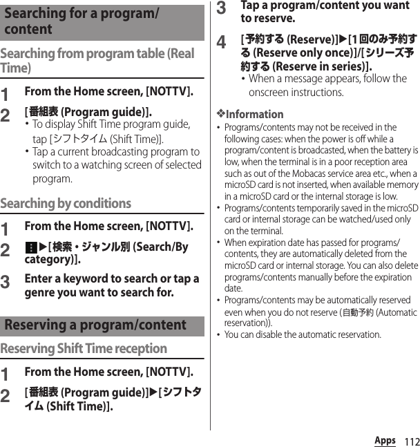 112AppsSearching from program table (Real Time)1From the Home screen, [NOTTV].2[番組表 (Program guide)].･To display Shift Time program guide, tap [シフトタイム (Shift Time)].･Tap a current broadcasting program to switch to a watching screen of selected program.Searching by conditions1From the Home screen, [NOTTV].2u[検索・ジャンル別 (Search/By category)].3Enter a keyword to search or tap a genre you want to search for.Reserving Shift Time reception1From the Home screen, [NOTTV].2[番組表 (Program guide)]u[シフトタイム (Shift Time)].3Tap a program/content you want to reserve.4[予約する (Reserve)]u[1回のみ予約する (Reserve only once)]/[シリーズ予約する (Reserve in series)].･When a message appears, follow the onscreen instructions.❖Information･Programs/contents may not be received in the following cases: when the power is off while a program/content is broadcasted, when the battery is low, when the terminal is in a poor reception area such as out of the Mobacas service area etc., when a microSD card is not inserted, when available memory in a microSD card or the internal storage is low.･Programs/contents temporarily saved in the microSD card or internal storage can be watched/used only on the terminal.･When expiration date has passed for programs/contents, they are automatically deleted from the microSD card or internal storage. You can also delete programs/contents manually before the expiration date.･Programs/contents may be automatically reserved even when you do not reserve (自動予約 (Automatic reservation)).･You can disable the automatic reservation.Searching for a program/contentReserving a program/content