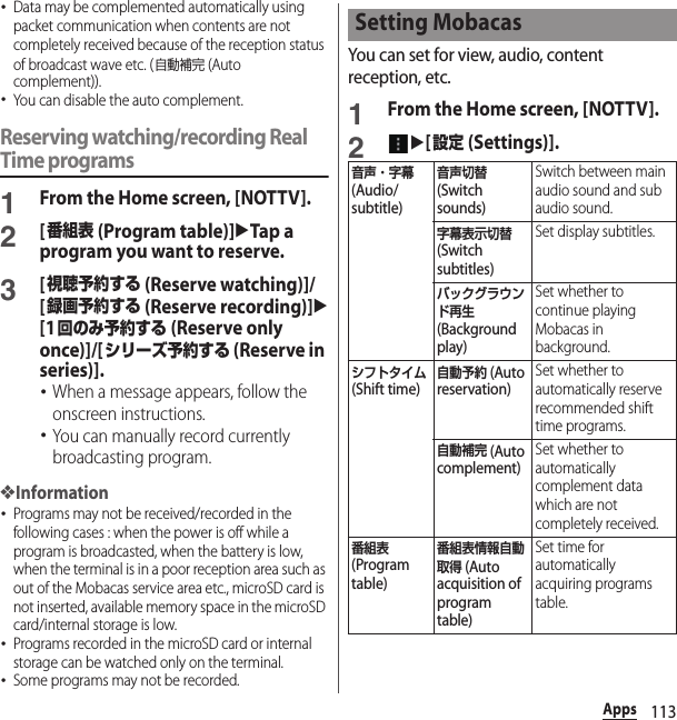 113Apps･Data may be complemented automatically using packet communication when contents are not completely received because of the reception status of broadcast wave etc. (自動補完 (Auto complement)).･You can disable the auto complement.Reserving watching/recording Real Time programs1From the Home screen, [NOTTV].2[番組表 (Program table)]uTap a program you want to reserve.3[視聴予約する (Reserve watching)]/[録画予約する (Reserve recording)]u[1回のみ予約する (Reserve only once)]/[シリーズ予約する (Reserve in series)].･When a message appears, follow the onscreen instructions.･You can manually record currently broadcasting program.❖Information･Programs may not be received/recorded in the following cases : when the power is off while a program is broadcasted, when the battery is low, when the terminal is in a poor reception area such as out of the Mobacas service area etc., microSD card is not inserted, available memory space in the microSD card/internal storage is low.･Programs recorded in the microSD card or internal storage can be watched only on the terminal.･Some programs may not be recorded.You can set for view, audio, content reception, etc.1From the Home screen, [NOTTV].2u[設定 (Settings)].Setting Mobacas音声・字幕 (Audio/subtitle)音声切替 (Switch sounds)Switch between main audio sound and sub audio sound.字幕表示切替 (Switch subtitles)Set display subtitles.バックグラウンド再生 (Background play)Set whether to continue playing Mobacas in background.シフトタイム (Shift time)自動予約 (Auto reservation)Set whether to automatically reserve recommended shift time programs.自動補完 (Auto complement)Set whether to automatically complement data which are not completely received.番組表 (Program table)番組表情報自動取得 (Auto acquisition of program table)Set time for automatically acquiring programs table.