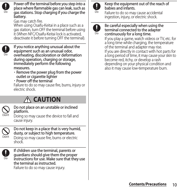 10Contents/PrecautionsPower off the terminal before you step into a place where flammable gas can leak, such as gas stations. Stop charging if you charge the battery.Gas may catch fire.When using Osaifu-Keitai in a place such as a gas station, turn OFF the terminal before using it (When NFC/Osaifu-Keitai lock is activated, deactivate it before turning OFF the terminal).If you notice anything unusual about the equipment such as an unusual odor, overheating, discoloration or deformation during operation, charging or storage, immediately perform the following measures.・Remove the power plug from the power outlet or cigarette lighter・Power off the terminalFailure to do so may cause fire, burns, injury or electric shock. CAUTIONDo not place on an unstable or inclined platform.Doing so may cause the device to fall and cause injury.Do not keep in a place that is very humid, dusty, or subject to high temperature.Doing so may cause fire, burns or electric shock.If children use the terminal, parents or guardians should give them the proper instructions for use. Make sure that they use the terminal as instructed.Failure to do so may cause injury.Keep the equipment out of the reach of babies and infants.Failure to do so may cause accidental ingestion, injury, or electric shock.Be careful especially when using the terminal connected to the adapter continuously for a long time.If you play a game, watch videos or TV, etc. for a long time while charging, the temperature of the terminal and adapter may rise.If you are directly in contact with hot parts for a long period of time, it may cause your skin to become red, itchy, or develop a rash depending on your physical condition and also it may cause low-temperature burn.DoDoDon’tDon’tDoDoDo