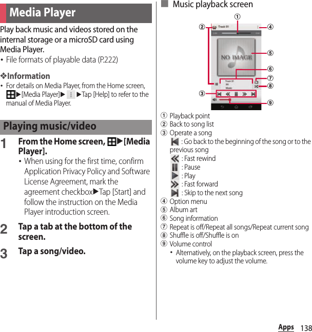 138AppsPlay back music and videos stored on the internal storage or a microSD card using Media Player.･File formats of playable data (P.222)❖Information･For details on Media Player, from the Home screen, u[Media Player]uuTap [Help] to refer to the manual of Media Player.1From the Home screen, u[Media Player].･When using for the first time, confirm Application Privacy Policy and Software License Agreement, mark the agreement checkboxuTap [Start] and follow the instruction on the Media Player introduction screen.2Tap a tab at the bottom of the screen.3Tap a song/video.■ Music playback screenaPlayback pointbBack to song listcOperate a song : Go back to the beginning of the song or to the previous song : Fast rewind : Pause : Play : Fast forward : Skip to the next songdOption menueAlbum artfSong informationgRepeat is off/Repeat all songs/Repeat current songhShuffle is off/Shuffle is oniVolume control･Alternatively, on the playback screen, press the volume key to adjust the volume.Media PlayerPlaying music/videobagefdich