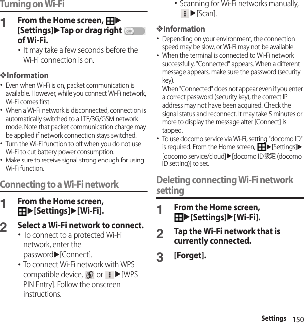 150SettingsTurning on Wi-Fi1From the Home screen, u[Settings]uTap or drag right   of Wi-Fi.･It may take a few seconds before the Wi-Fi connection is on.❖Information･Even when Wi-Fi is on, packet communication is available. However, while you connect Wi-Fi network, Wi-Fi comes first.･When a Wi-Fi network is disconnected, connection is automatically switched to a LTE/3G/GSM network mode. Note that packet communication charge may be applied if network connection stays switched.･Turn the Wi-Fi function to off when you do not use Wi-Fi to cut battery power consumption.･Make sure to receive signal strong enough for using Wi-Fi function.Connecting to a Wi-Fi network1From the Home screen, u[Settings]u[Wi-Fi].2Select a Wi-Fi network to connect.･To connect to a protected Wi-Fi network, enter the passwordu[Connect].･To connect Wi-Fi network with WPS compatible device,   or u[WPS PIN Entry]. Follow the onscreen instructions.･Scanning for Wi-Fi networks manually, u[Scan].❖Information･Depending on your environment, the connection speed may be slow, or Wi-Fi may not be available.･When the terminal is connected to Wi-Fi network successfully, &quot;Connected&quot; appears. When a different message appears, make sure the password (security key).When &quot;Connected&quot; does not appear even if you enter a correct password (security key), the correct IP address may not have been acquired. Check the signal status and reconnect. It may take 5 minutes or more to display the message after [Connect] is tapped.･To use docomo service via Wi-Fi, setting &quot;docomo ID&quot; is required. From the Home screen, u[Settings]u[docomo service/cloud]u[docomo ID設定 (docomo ID setting)] to set.Deleting connecting Wi-Fi network setting1From the Home screen, u[Settings]u[Wi-Fi].2Tap the Wi-Fi network that is currently connected.3[Forget].