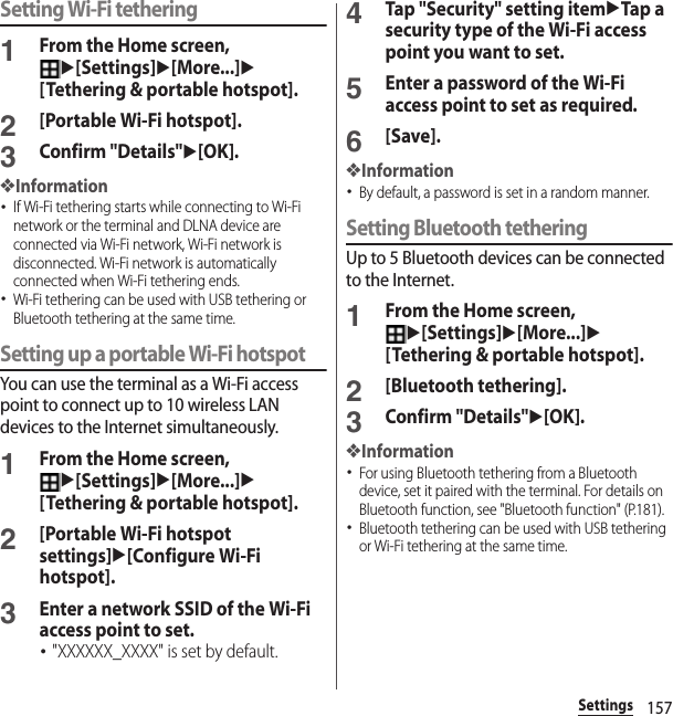 157SettingsSetting Wi-Fi tethering1From the Home screen, u[Settings]u[More...]u[Tethering &amp; portable hotspot].2[Portable Wi-Fi hotspot].3Confirm &quot;Details&quot;u[OK].❖Information･If Wi-Fi tethering starts while connecting to Wi-Fi network or the terminal and DLNA device are connected via Wi-Fi network, Wi-Fi network is disconnected. Wi-Fi network is automatically connected when Wi-Fi tethering ends.･Wi-Fi tethering can be used with USB tethering or Bluetooth tethering at the same time.Setting up a portable Wi-Fi hotspotYou can use the terminal as a Wi-Fi access point to connect up to 10 wireless LAN devices to the Internet simultaneously.1From the Home screen, u[Settings]u[More...]u[Tethering &amp; portable hotspot].2[Portable Wi-Fi hotspot settings]u[Configure Wi-Fi hotspot].3Enter a network SSID of the Wi-Fi access point to set.･&quot;XXXXXX_XXXX&quot; is set by default.4Tap &quot;Security&quot; setting itemuTap a security type of the Wi-Fi access point you want to set.5Enter a password of the Wi-Fi access point to set as required.6[Save].❖Information･By default, a password is set in a random manner.Setting Bluetooth tetheringUp to 5 Bluetooth devices can be connected to the Internet.1From the Home screen, u[Settings]u[More...]u[Tethering &amp; portable hotspot].2[Bluetooth tethering].3Confirm &quot;Details&quot;u[OK].❖Information･For using Bluetooth tethering from a Bluetooth device, set it paired with the terminal. For details on Bluetooth function, see &quot;Bluetooth function&quot; (P.181).･Bluetooth tethering can be used with USB tethering or Wi-Fi tethering at the same time.