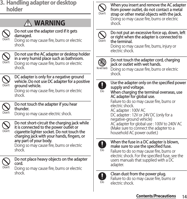 14Contents/Precautions3. Handling adapter or desktop holder WARNINGDo not use the adapter cord if it gets damaged.Doing so may cause fire, burns or electric shock.Do not use the AC adapter or desktop holder in a very humid place such as bathroom.Doing so may cause fire, burns or electric shock.DC adapter is only for a negative ground vehicle. Do not use DC adapter for a positive ground vehicle.Doing so may cause fire, burns or electric shock.Do not touch the adapter if you hear thunder.Doing so may cause electric shock.Do not short-circuit the charging jack while it is connected to the power outlet or cigarette lighter socket. Do not touch the charging jack with your hands, fingers, or any part of your body.Doing so may cause fire, burns or electric shock.Do not place heavy objects on the adapter cord.Doing so may cause fire, burns or electric shock.When you insert and remove the AC adapter from power outlet, do not contact a metal strap or other metal objects with the jack.Doing so may cause fire, burns or electric shock.Do not put an excessive force up, down, left or right when the adapter is connected to the terminal.Doing so may cause fire, burns, injury or electric shock.Do not touch the adapter cord, charging jack or outlet with wet hands.Doing so may cause fire, burns or electric shock.Use the adapter only on the specified power supply and voltage.When charging the terminal overseas, use AC adapter for global use.Failure to do so may cause fire, burns or electric shock.AC adapter : 100V ACDC adapter : 12V or 24V DC (only for a negative-ground vehicle)AC adapter for global use : 100V to 240V AC (Make sure to connect the adapter to a household AC power outlet.)When the fuse in a DC adapter is blown, make sure to use the specified fuse.Failure to do so may cause fire, burns or electric shock. For the specified fuse, see the users manuals that supplied with a DC adapter.Clean dust from the power plug.Failure to do so may cause fire, burns or electric shock.Don’tDon’tDon’tDon’tDon’tDon’tDon’tDon’tNo wet handsDoDoDo