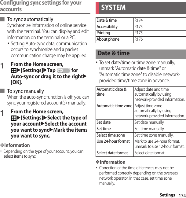 174SettingsConfiguring sync settings for your accounts■ To sync automaticallySynchronize information of online service with the terminal. You can display and edit information on the terminal or a PC.･Setting Auto-sync data, communication occurs to synchronize and a packet communication charge may be applied.1From the Home screen, u[Settings]uTap  for Auto-sync or drag it to the rightu[OK].■ To sync manuallyWhen the auto-sync function is off, you can sync your registered account(s) manually.1From the Home screen, u[Settings]uSelect the type of your accountuSelect the account you want to syncuMark the items you want to sync.❖Information･Depending on the type of your account, you can select items to sync.･To set date/time or time zone manually, unmark &quot;Automatic date &amp; time&quot; or &quot;Automatic time zone&quot; to disable network-provided time/time zone in advance.❖Information･Correction of the time differences may not be performed correctly depending on the overseas network operator. In that case, set time zone manually.SYSTEMDate &amp; timeP. 1 7 4AccessibilityP. 1 7 5PrintingP. 1 7 5About phoneP. 1 7 6Date &amp; timeAutomatic date &amp; timeAdjust date and time automatically by using network-provided information.Automatic time zoneAdjust time zone automatically by using network-provided information.Set dateSet date manually.Set timeSet time manually.Select time zoneSet time zone manually.Use 24-hour formatMark to use 24-hour format, unmark to use 12-hour format.Select date formatSelect date format.