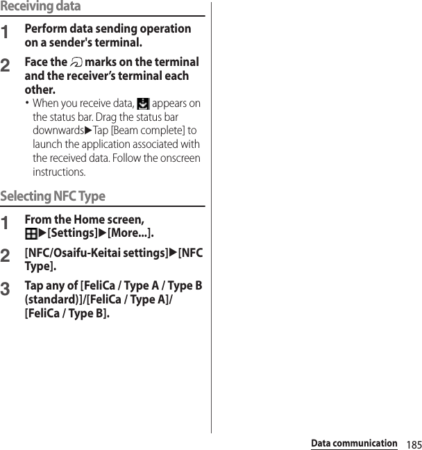 185Data communicationReceiving data1Perform data sending operation on a sender&apos;s terminal.2Face the   marks on the terminal and the receiver’s terminal each other.･When you receive data,   appears on the status bar. Drag the status bar downwardsuTap [Beam complete] to launch the application associated with the received data. Follow the onscreen instructions.Selecting NFC Type1From the Home screen, u[Settings]u[More...].2[NFC/Osaifu-Keitai settings]u[NFC Type].3Tap any of [FeliCa / Type A / Type B (standard)]/[FeliCa / Type A]/[FeliCa / Type B].