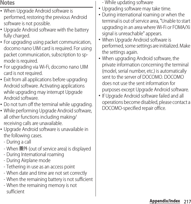 217Appendix/IndexNotes･When Upgrade Android software is performed, restoring the previous Android software is not possible.･Upgrade Android software with the battery fully charged.･For upgrading using packet communication, docomo nano UIM card is required. For using packet communication, subscription to sp-mode is required.･For upgrading via Wi-Fi, docomo nano UIM card is not required.･Exit from all applications before upgrading Android software. Activating applications while upgrading may interrupt Upgrade Android software.･Do not turn off the terminal while upgrading.･While performing Upgrade Android software, all other functions including making/receiving calls are unavailable.･Upgrade Android software is unavailable in the following cases.-During a call- When 圏外 (out of service area) is displayed- During International roaming- During Airplane mode- Tethering in use as an access point- When date and time are not set correctly- When the remaining battery is not sufficient- When the remaining memory is not sufficient- While updating software･Upgrading software may take time.･During international roaming or when the terminal is out of service area, &quot;Unable to start upgrading in an area where Wi-Fi or FOMA/Xi signal is unreachable&quot; appears.･When Upgrade Android software is performed, some settings are initialized. Make the settings again.･When upgrading Android software, the private information concerning the terminal (model, serial number, etc.) is automatically sent to the server of DOCOMO. DOCOMO does not use the sent information for purposes except Upgrade Android software.･If Upgrade Android software failed and all operations become disabled, please contact a DOCOMO-specified repair office.