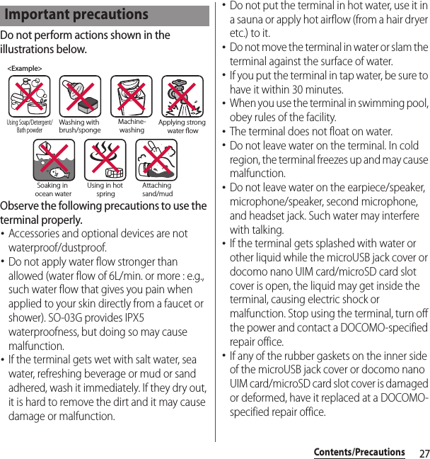 27Contents/PrecautionsDo not perform actions shown in the illustrations below.Observe the following precautions to use the terminal properly.･Accessories and optional devices are not waterproof/dustproof.･Do not apply water flow stronger than allowed (water flow of 6L/min. or more : e.g., such water flow that gives you pain when applied to your skin directly from a faucet or shower). SO-03G provides IPX5 waterproofness, but doing so may cause malfunction.･If the terminal gets wet with salt water, sea water, refreshing beverage or mud or sand adhered, wash it immediately. If they dry out, it is hard to remove the dirt and it may cause damage or malfunction.･Do not put the terminal in hot water, use it in a sauna or apply hot airflow (from a hair dryer etc.) to it.･Do not move the terminal in water or slam the terminal against the surface of water.･If you put the terminal in tap water, be sure to have it within 30 minutes.･When you use the terminal in swimming pool, obey rules of the facility.･The terminal does not float on water.･Do not leave water on the terminal. In cold region, the terminal freezes up and may cause malfunction.･Do not leave water on the earpiece/speaker, microphone/speaker, second microphone, and headset jack. Such water may interfere with talking.･If the terminal gets splashed with water or other liquid while the microUSB jack cover or docomo nano UIM card/microSD card slot cover is open, the liquid may get inside the terminal, causing electric shock or malfunction. Stop using the terminal, turn off the power and contact a DOCOMO-specified repair office.･If any of the rubber gaskets on the inner side of the microUSB jack cover or docomo nano UIM card/microSD card slot cover is damaged or deformed, have it replaced at a DOCOMO-specified repair office.Important precautions&lt;Example&gt;Washing with brush/spongeUsing Soap/Detergent/Bath powderMachine-washingApplying strong water owSoaking in ocean waterUsing in hot springAttaching sand/mud
