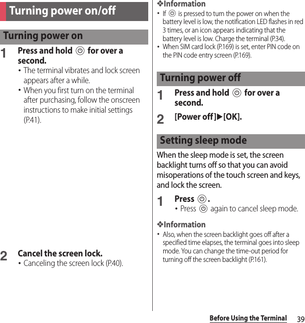 39Before Using the Terminal1Press and hold P for over a second.･The terminal vibrates and lock screen appears after a while.･When you first turn on the terminal after purchasing, follow the onscreen instructions to make initial settings (P.41).2Cancel the screen lock.･Canceling the screen lock (P.40).❖Information･If P is pressed to turn the power on when the battery level is low, the notification LED flashes in red 3 times, or an icon appears indicating that the battery level is low. Charge the terminal (P.34).･When SIM card lock (P.169) is set, enter PIN code on the PIN code entry screen (P.169).1Press and hold P for over a second.2[Power off]u[OK].When the sleep mode is set, the screen backlight turns off so that you can avoid misoperations of the touch screen and keys, and lock the screen.1Press P.･Press P again to cancel sleep mode.❖Information･Also, when the screen backlight goes off after a specified time elapses, the terminal goes into sleep mode. You can change the time-out period for turning off the screen backlight (P.161).Turning power on/offTurning power onTurning power offSetting sleep mode