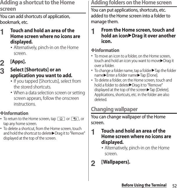 52Before Using the TerminalAdding a shortcut to the Home screenYou can add shortcuts of application, bookmark, etc.1Touch and hold an area of the Home screen where no icons are displayed.･Alternatively, pinch-in on the Home screen.2[Apps].3Select [Shortcuts] or an application you want to add.･If you tapped [Shortcuts], select from the stored shortcuts.･When a data selection screen or setting screen appears, follow the onscreen instructions.❖Information･To return to the Home screen, tap y or x, or tap any home screen.･To delete a shortcut, from the Home screen, touch and hold the shortcut to deleteuDrag it to &quot;Remove&quot; displayed at the top of the screen.Adding folders on the Home screenYou can put applications, shortcuts, etc. added to the Home screen into a folder to manage them.1From the Home screen, touch and hold an iconuDrag it over another icon.❖Information･To move an icon to a folder, on the Home screen, touch and hold an icon you want to moveuDrag it over a folder.･To change a folder name, tap a folderuTap the folder nameuEnter a folder nameuTap [Done].･To delete a folder, on the Home screen, touch and hold a folder to deleteuDrag it to &quot;Remove&quot; displayed at the top of the screenuTap [Delete]. Applications, shortcuts, etc. in the folder are also deleted.Changing wallpaperYou can change wallpaper of the Home screen.1Touch and hold an area of the Home screen where no icons are displayed.･Alternatively, pinch-in on the Home screen.2[Wallpapers].