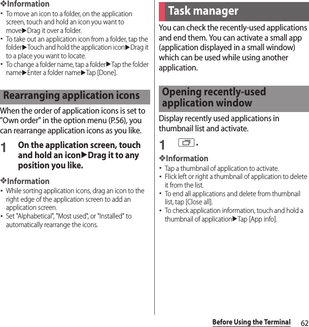 62Before Using the Terminal❖Information･To move an icon to a folder, on the application screen, touch and hold an icon you want to moveuDrag it over a folder.･To take out an application icon from a folder, tap the folderuTouch and hold the application iconuDrag it to a place you want to locate.･To change a folder name, tap a folderuTap the folder nameuEnter a folder nameuTap [Done].When the order of application icons is set to &quot;Own order&quot; in the option menu (P.56), you can rearrange application icons as you like.1On the application screen, touch and hold an iconuDrag it to any position you like.❖Information･While sorting application icons, drag an icon to the right edge of the application screen to add an application screen.･Set &quot;Alphabetical&quot;, &quot;Most used&quot;, or &quot;Installed&quot; to automatically rearrange the icons.You can check the recently-used applications and end them. You can activate a small app (application displayed in a small window) which can be used while using another application.Display recently used applications in thumbnail list and activate.1r.❖Information･Tap a thumbnail of application to activate.･Flick left or right a thumbnail of application to delete it from the list.･To end all applications and delete from thumbnail list, tap [Close all].･To check application information, touch and hold a thumbnail of applicationuTap [App info].Rearranging application iconsTask managerOpening recently-used application window