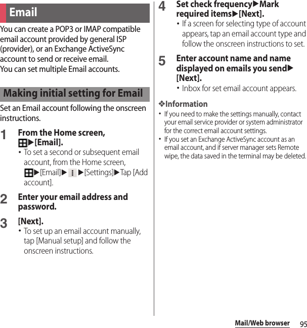 95Mail/Web browserYou can create a POP3 or IMAP compatible email account provided by general ISP (provider), or an Exchange ActiveSync account to send or receive email.You can set multiple Email accounts.Set an Email account following the onscreen instructions.1From the Home screen, u[Email].･To set a second or subsequent email account, from the Home screen, u[Email]uu[Settings]uTap [Add account].2Enter your email address and password.3[Next].･To set up an email account manually, tap [Manual setup] and follow the onscreen instructions.4Set check frequencyuMark required itemsu[Next].･If a screen for selecting type of account appears, tap an email account type and follow the onscreen instructions to set.5Enter account name and name displayed on emails you sendu[Next].･Inbox for set email account appears.❖Information･If you need to make the settings manually, contact your email service provider or system administrator for the correct email account settings.･If you set an Exchange ActiveSync account as an email account, and if server manager sets Remote wipe, the data saved in the terminal may be deleted.EmailMaking initial setting for Email
