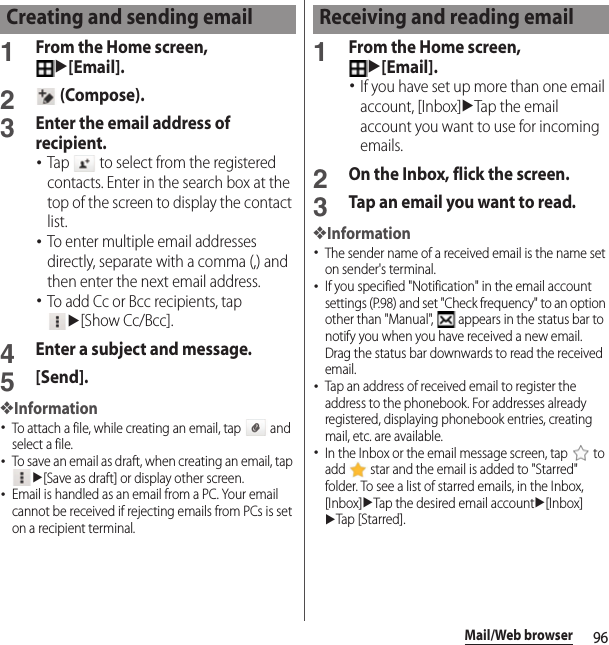 96Mail/Web browser1From the Home screen, u[Email].2 (Compose).3Enter the email address of recipient.･Tap   to select from the registered contacts. Enter in the search box at the top of the screen to display the contact list.･To enter multiple email addresses directly, separate with a comma (,) and then enter the next email address.･To add Cc or Bcc recipients, tap u[Show Cc/Bcc].4Enter a subject and message.5[Send].❖Information･To attach a file, while creating an email, tap   and select a file.･To save an email as draft, when creating an email, tap u[Save as draft] or display other screen.･Email is handled as an email from a PC. Your email cannot be received if rejecting emails from PCs is set on a recipient terminal.1From the Home screen, u[Email].･If you have set up more than one email account, [Inbox]uTap the email account you want to use for incoming emails.2On the Inbox, flick the screen.3Tap an email you want to read.❖Information･The sender name of a received email is the name set on sender&apos;s terminal.･If you specified &quot;Notification&quot; in the email account settings (P.98) and set &quot;Check frequency&quot; to an option other than &quot;Manual&quot;,   appears in the status bar to notify you when you have received a new email. Drag the status bar downwards to read the received email.･Tap an address of received email to register the address to the phonebook. For addresses already registered, displaying phonebook entries, creating mail, etc. are available.･In the Inbox or the email message screen, tap   to add   star and the email is added to &quot;Starred&quot; folder. To see a list of starred emails, in the Inbox, [Inbox]uTap the desired email accountu[Inbox]uTap [Starred].Creating and sending email Receiving and reading email